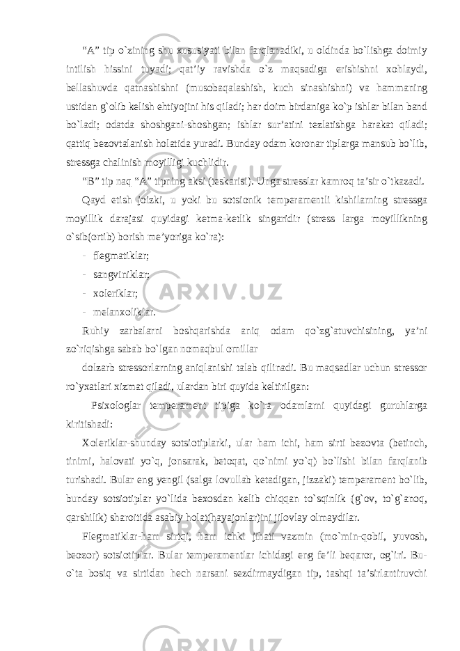 “A” tip o`zining shu xususiyati bilan farqlanadiki, u oldinda bo`lishga doimiy intilish hissini tuyadi; qat’iy ravishda o`z maqsadiga erishishni xohlaydi, bellashuvda qatnashishni (musobaqalashish, kuch sinashishni) va hammaning ustidan g`olib kelish ehtiyojini his qiladi; har doim birdaniga ko`p ishlar bilan band bo`ladi; odatda shoshgani-shoshgan; ishlar sur’atini tezlatishga harakat qiladi; qattiq bezovtalanish holatida yuradi. Bunday odam koronar tiplarga mansub bo`lib, stressga chalinish moyilligi kuchlidir. “B” tip naq “A” tipning aksi (teskarisi). Unga stresslar kamroq ta’sir o`tkazadi. Qayd etish joizki, u yoki bu sotsionik temperamentli kishilarning stressga moyillik darajasi quyidagi ketma-ketlik singaridir (stress larga moyillikning o`sib(ortib) borish me’yoriga ko`ra): - flegmatiklar; - sangviniklar; - xoleriklar; - melanxoliklar. Ruhiy zarbalarni boshqarishda aniq odam qo`zg`atuvchisining, ya’ni zo`riqishga sabab bo`lgan nomaqbul omillar dolzarb stressorlarning aniqlanishi talab qilinadi. Bu maqsadlar uchun stressor ro`yxatlari xizmat qiladi, ulardan biri quyida keltirilgan: Psixologlar temperament tipiga ko`ra odamlarni quyidagi guruhlarga kiritishadi: Xoleriklar-shunday sotsiotiplarki, ular ham ichi, ham sirti bezovta (betinch, tinimi, halovati yo`q, jonsarak, betoqat, qo`nimi yo`q) bo`lishi bilan farqlanib turishadi. Bular eng yengil (salga lovullab ketadigan, jizzaki) temperament bo`lib, bunday sotsiotiplar yo`lida bexosdan kelib chiqqan to`sqinlik (g`ov, to`g`anoq, qarshilik) sharoitida asabiy holat(hayajonlar)ini jilovlay olmaydilar. Flegmatiklar-ham sirtqi, ham ichki jihati vazmin (mo`min-qobil, yuvosh, beozor) sotsiotiplar. Bular temperamentlar ichidagi eng fe’li beqaror, og`iri. Bu- o`ta bosiq va sirtidan hech narsani sezdirmaydigan tip, tashqi ta’sirlantiruvchi 