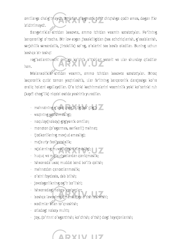 omillarga chalg`imaydi. Bu bilan, flegmatik jahli chiqishga qodir emas, degan fikr bildirilmaydi. Sangviniklar-sirtidan bezovta, ammo ichidan vazmin sotsiotiplar. Fe’lining barqarorligi o`rtacha. Bir lov etgan jizzakiligidan (tez achchiqlanish, g`azablanish, serjahllik serzardalik, jirtakilik) so`ng, o`zlarini tez bosib oladilar. Buning uchun boshqa bir tashqi rag`batlantiruvchi omilga ko`chib o`tishlari yetarli va ular shunday qiladilar ham. Melanxoliklar-sirtidan vazmin, ammo ichidan bezovta sotsiotiplar. Biroq beqarorlik qutbi tomon yaqinlashib, ular fe’lining barqarorlik darajasiga ko`ra oraliq holatni egallaydilar. O`z ichki kechinmalarini vazminlik yoki ko`tarinki ruh (kayfi chog`lik) niqobi ostida yashirib yuradilar. - mehnatning g`oyat qizg`inligi(zo`rligi); - vaqtning yetishmasligi; - noqulay(nobop) gigiyenik omillar; - monoton (o`zgarmas, zerikarli) mehnat; - ijodkorlikning mavjud emasligi; - majburiy faoliyatsizlik; - rejalarning muvofiqlashtirilmasligi; - huquq va majburiyatlardan qoniqmaslik; - ishxonada uzoq muddat band bo`lib qolish; - mehnatdan qanoatlanmaslik; - o`zini foydasiz, deb bilish; - javobgarlikning og`ir bo`lishi; - ishxonadagi nobop vaziyatlar; - boshqa lavozimga(mansab)ga o`tish tashvishi; - xodimlar bilan to`qnashish; - oiladagi nobop muhit; - joy, (o`rinni o`zgartirish; ko`chish; o`tish) dagi hayajonlanish; 