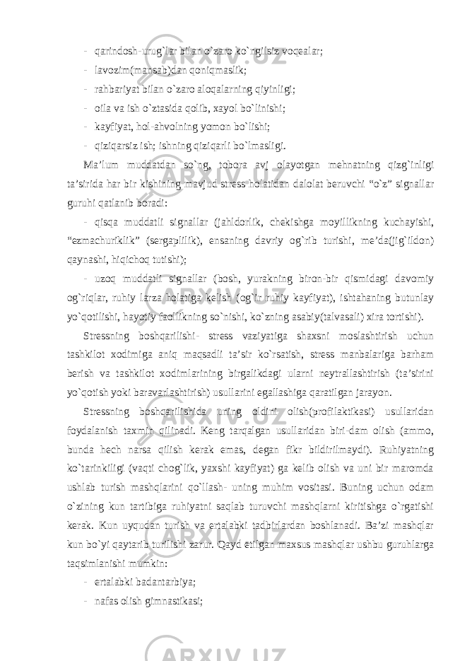 - qarindosh-urug`lar bilan o`zaro ko`ngilsiz voqealar; - lavozim(mansab)dan qoniqmaslik; - rahbariyat bilan o`zaro aloqalarning qiyinligi; - oila va ish o`ztasida qolib, xayol bo`linishi; - kayfiyat, hol-ahvolning yomon bo`lishi; - qiziqarsiz ish; ishning qiziqarli bo`lmasligi. Ma’lum muddatdan so`ng, tobora avj olayotgan mehnatning qizg`inligi ta’sirida har bir kishining mavjud stress holatidan dalolat beruvchi “o`z” signallar guruhi qatlanib boradi: - qisqa muddatli signallar (jahldorlik, chekishga moyillikning kuchayishi, “ezmachuriklik” (sergaplilik), ensaning davriy og`rib turishi, me’da(jig`ildon) qaynashi, hiqichoq tutishi); - uzoq muddatli signallar (bosh, yurakning biron-bir qismidagi davomiy og`riqlar, ruhiy larza holatiga kelish (og`ir ruhiy kayfiyat), ishtahaning butunlay yo`qotilishi, hayotiy faollikning so`nishi, ko`zning asabiy(talvasali) xira tortishi). Stressning boshqarilishi- stress vaziyatiga shaxsni moslashtirish uchun tashkilot xodimiga aniq maqsadli ta’sir ko`rsatish, stress manbalariga barham berish va tashkilot xodimlarining birgalikdagi ularni neytrallashtirish (ta’sirini yo`qotish yoki baravarlashtirish) usullarini egallashiga qaratilgan jarayon. Stressning boshqarilishida uning oldini olish(profilaktikasi) usullaridan foydalanish taxmin qilinadi. Keng tarqalgan usullaridan biri-dam olish (ammo, bunda hech narsa qilish kerak emas, degan fikr bildirilmaydi). Ruhiyatning ko`tarinkiligi (vaqti chog`lik, yaxshi kayfiyat) ga kelib olish va uni bir maromda ushlab turish mashqlarini qo`llash- uning muhim vositasi. Buning uchun odam o`zining kun tartibiga ruhiyatni saqlab turuvchi mashqlarni kiritishga o`rgatishi kerak. Kun uyqudan turish va ertalabki tadbirlardan boshlanadi. Ba’zi mashqlar kun bo`yi qaytarib turilishi zarur. Qayd etilgan maxsus mashqlar ushbu guruhlarga taqsimlanishi mumkin: - ertalabki badantarbiya; - nafas olish gimnastikasi; 