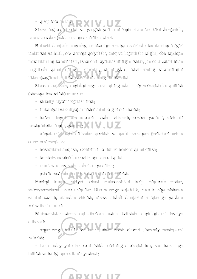 - qisqa to`xtamlar. Stressning oldini olish va yengish yo`llarini topish-ham tashkilot darajasida, ham shaxs darajasida amalga oshirilishi shart. Birinchi darajada- quyidagilar hisobiga amalga oshiriladi: kadrlarning to`g`ri tanlanishi va bilib, o`z o`rniga qo`yilishi, aniq va bajarilishi to`g`ri, deb topilgan masalalarning ko`rsatilishi, ishonchli loyihalashtirilgan ishlar, jamoa a’zolari bilan birgalikda qabul qilingan qarorlar, shuningdek, ishchilarning salomatligini tiklash(sog`lomlashtirish) dasturini amalga tatbiq etish. Shaxs darajasida, quyidagilarga amal qilinganda, ruhiy zo`ziqishdan qutilish (stressga bas kelish) mumkin: - shaxsiy hayotni rejalashtirish; - imkoniyat va ehtiyojlar nisbatlarini to`g`ri olib borish; - ba’zan hayot muammolarini esdan chiqarib, o`ziga yoqimli, qiziqarli mashg`ulotlar topib, ovunish; - o`zgalarni tanqid qilishdan qochish va qadrli sanalgan fazilatlari uchun odamlarni maqtash; - boshqalarni anglash, kechirimli bo`lish va boricha qabul qilish; - keraksiz raqobatdan qochishga harakat qilish; - muntazam ravishda badantarbiya qilish; - psixik bosimdan qutilish usullarini o`zlashtirish. Hozirgi kunda ruhiyat sohasi mutaxassislari ko`p miqdorda testlar, so`zovnomalarni ishlab chiqdilar. Ular odamga serjahllik, biror kishiga nisbatan zahrini sochib, alamdan chiqish, stress tahdidi darajasini aniqlashga yordam ko`rsatishi mumkin. Mutaxassislar stress oqibatlaridan ustun kelishda quyidagilarni tavsiya qilishadi: - organizmga tetiklik va kuch-quvvat baxsh etuvchi jismoniy mashqlarni bajarish; - har qanday yutuqlar ko`rinishida o`zining cho`qqisi bor, shu bois unga intilish va boriga qanoatlanib yashash; 