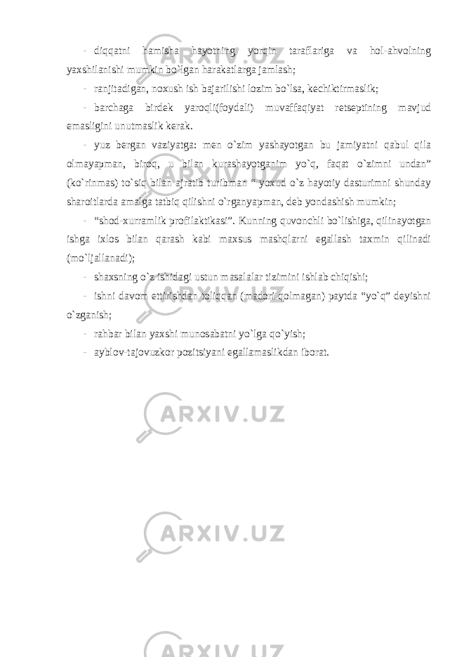 - diqqatni hamisha hayotning yorqin taraflariga va hol-ahvolning yaxshilanishi mumkin bo`lgan harakatlarga jamlash; - ranjitadigan, noxush ish bajarilishi lozim bo`lsa, kechiktirmaslik; - barchaga birdek yaroqli(foydali) muvaffaqiyat retseptining mavjud emasligini unutmaslik kerak. - yuz bergan vaziyatga: men o`zim yashayotgan bu jamiyatni qabul qila olmayapman, biroq, u bilan kurashayotganim yo`q, faqat o`zimni undan” (ko`rinmas) to`siq bilan ajratib turibman “ yoxud o`z hayotiy dasturimni shunday sharoitlarda amalga tatbiq qilishni o`rganyapman, deb yondashish mumkin; - “shod-xurramlik profilaktikasi”. Kunning quvonchli bo`lishiga, qilinayotgan ishga ixlos bilan qarash kabi maxsus mashqlarni egallash taxmin qilinadi (mo`ljallanadi); - shaxsning o`z ishidagi ustun masalalar tizimini ishlab chiqishi; - ishni davom ettirishdan toliqqan (madori qolmagan) paytda “yo`q” deyishni o`zganish; - rahbar bilan yaxshi munosabatni yo`lga qo`yish; - ayblov-tajovuzkor pozitsiyani egallamaslikdan iborat. 