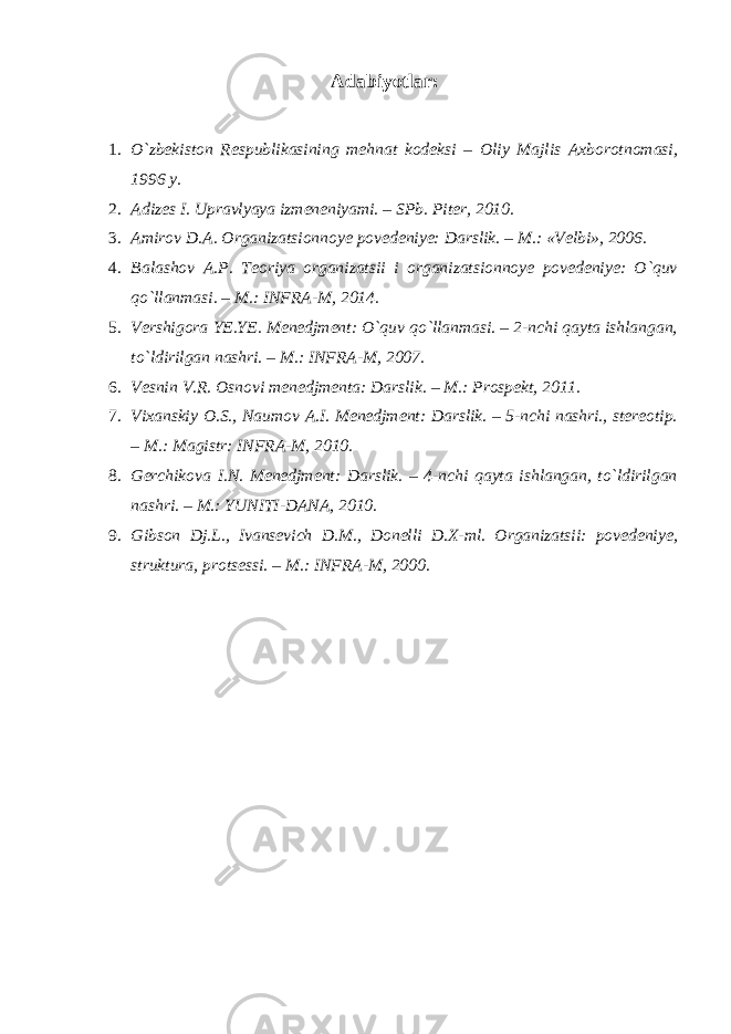 Adabiyotlar : 1. O`zbekiston Respublikasining mehnat kodeksi – Oliy Majlis Axborotnomasi, 1996 y. 2. Adizes I. Upravlyaya izmeneniyami. – SPb. Piter, 2010. 3. Amirov D.A. Organizatsionnoye povedeniye: Darslik. – M.: «Velbi», 2006. 4. Balashov A.P. Teoriya organizatsii i organizatsionnoye povedeniye: O`quv qo`llanmasi. – M.: INFRA-M, 2014. 5. Vershigora YE.YE. Menedjment: O`quv qo`llanmasi. – 2-nchi qayta ishlangan, to`ldirilgan nashri. – M.: INFRA-M, 2007. 6. Vesnin V.R. Osnovi menedjmenta: Darslik. – M.: Prospekt, 2011. 7. Vixanskiy O.S., Naumov A.I. Menedjment: Darslik. – 5-nchi nashri., stereotip. – M.: Magistr: INFRA-M, 2010. 8. Gerchikova I.N. Menedjment: Darslik. – 4-nchi qayta ishlangan, to`ldirilgan nashri. – M.: YUNITI-DANA, 2010. 9. Gibson Dj.L., Ivansevich D.M., Donelli D.X-ml. Organizatsii: povedeniye, struktura, protsessi. – M.: INFRA-M, 2000. 