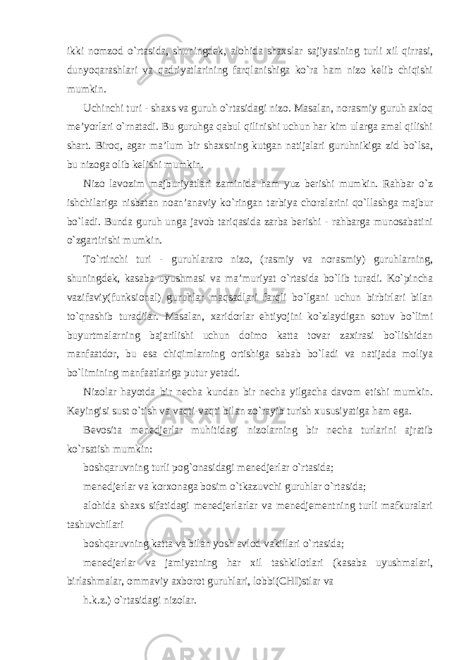 ikki nomzod o`rtasida, shuningdek, alohida shaxslar sajiyasining turli xil qirrasi, dunyoqarashlari va qadriyatlarining farqlanishiga ko`ra ham nizo kelib chiqishi mumkin. Uchinchi turi - shaxs va guruh o`rtasidagi nizo. Masalan, norasmiy guruh axloq me’yorlari o`rnatadi. Bu guruhga qabul qilinishi uchun har kim ularga amal qilishi shart. Biroq, agar ma’lum bir shaxsning kutgan natijalari guruhnikiga zid bo`lsa, bu nizoga olib kelishi mumkin. Nizo lavozim majburiyatlari zaminida ham yuz berishi mumkin. Rahbar o`z ishchilariga nisbatan noan’anaviy ko`ringan tarbiya choralarini qo`llashga majbur bo`ladi. Bunda guruh unga javob tariqasida zarba berishi - rahbarga munosabatini o`zgartirishi mumkin. To`rtinchi turi - guruhlararo nizo, (rasmiy va norasmiy) guruhlarning, shuningdek, kasaba uyushmasi va ma’muriyat o`rtasida bo`lib turadi. Ko`pincha vazifaviy(funksional) guruhlar maqsadlari farqli bo`lgani uchun birbirlari bilan to`qnashib turadilar. Masalan, xaridorlar ehtiyojini ko`zlaydigan sotuv bo`limi buyurtmalarning bajarilishi uchun doimo katta tovar zaxirasi bo`lishidan manfaatdor, bu esa chiqimlarning ortishiga sabab bo`ladi va natijada moliya bo`limining manfaatlariga putur yetadi. Nizolar hayotda bir necha kundan bir necha yilgacha davom etishi mumkin. Keyingisi sust o`tish va vaqti-vaqti bilan zo`rayib turish xususiyatiga ham ega. Bevosita menedjerlar muhitidagi nizolarning bir necha turlarini ajratib ko`rsatish mumkin: boshqaruvning turli pog`onasidagi menedjerlar o`rtasida; menedjerlar va korxonaga bosim o`tkazuvchi guruhlar o`rtasida; alohida shaxs sifatidagi menedjerlarlar va menedjementning turli mafkuralari tashuvchilari boshqaruvning katta va bilan yosh avlod vakillari o`rtasida; menedjerlar va jamiyatning har xil tashkilotlari (kasaba uyushmalari, birlashmalar, ommaviy axborot guruhlari, lobbi(CHI)stlar va h.k.z.) o`rtasidagi nizolar. 