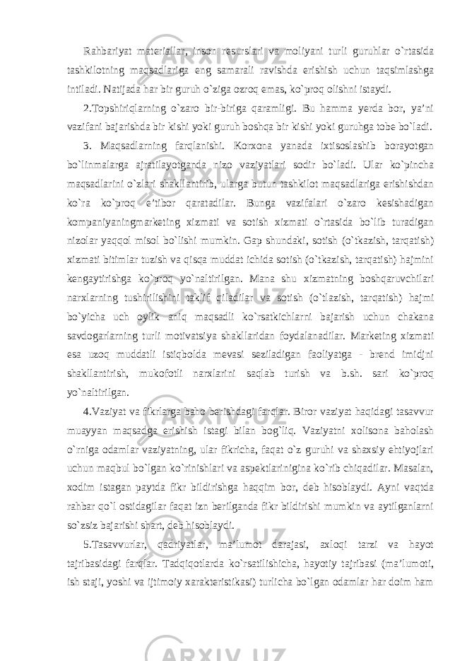 Rahbariyat materiallar, inson resurslari va moliyani turli guruhlar o`rtasida tashkilotning maqsadlariga eng samarali ravishda erishish uchun taqsimlashga intiladi. Natijada har bir guruh o`ziga ozroq emas, ko`proq olishni istaydi. 2.Topshiriqlarning o`zaro bir-biriga qaramligi. Bu hamma yerda bor, ya’ni vazifani bajarishda bir kishi yoki guruh boshqa bir kishi yoki guruhga tobe bo`ladi. 3. Maqsadlarning farqlanishi. Korxona yanada ixtisoslashib borayotgan bo`linmalarga ajratilayotganda nizo vaziyatlari sodir bo`ladi. Ular ko`pincha maqsadlarini o`zlari shakllantirib, ularga butun tashkilot maqsadlariga erishishdan ko`ra ko`proq e’tibor qaratadilar. Bunga vazifalari o`zaro kesishadigan kompaniyaningmarketing xizmati va sotish xizmati o`rtasida bo`lib turadigan nizolar yaqqol misol bo`lishi mumkin. Gap shundaki, sotish (o`tkazish, tarqatish) xizmati bitimlar tuzish va qisqa muddat ichida sotish (o`tkazish, tarqatish) hajmini kengaytirishga ko`proq yo`naltirilgan. Mana shu xizmatning boshqaruvchilari narxlarning tushirilishini taklif qiladilar va sotish (o`tlazish, tarqatish) hajmi bo`yicha uch oylik aniq maqsadli ko`rsatkichlarni bajarish uchun chakana savdogarlarning turli motivatsiya shakllaridan foydalanadilar. Marketing xizmati esa uzoq muddatli istiqbolda mevasi seziladigan faoliyatga - brend imidjni shakllantirish, mukofotli narxlarini saqlab turish va b.sh. sari ko`proq yo`naltirilgan. 4.Vaziyat va fikrlarga baho berishdagi farqlar. Biror vaziyat haqidagi tasavvur muayyan maqsadga erishish istagi bilan bog`liq. Vaziyatni xolisona baholash o`rniga odamlar vaziyatning, ular fikricha, faqat o`z guruhi va shaxsiy ehtiyojlari uchun maqbul bo`lgan ko`rinishlari va aspektlarinigina ko`rib chiqadilar. Masalan, xodim istagan paytda fikr bildirishga haqqim bor, deb hisoblaydi. Ayni vaqtda rahbar qo`l ostidagilar faqat izn berilganda fikr bildirishi mumkin va aytilganlarni so`zsiz bajarishi shart, deb hisoblaydi. 5.Tasavvurlar, qadriyatlar, ma’lumot darajasi, axloqi tarzi va hayot tajribasidagi farqlar. Tadqiqotlarda ko`rsatilishicha, hayotiy tajribasi (ma’lumoti, ish staji, yoshi va ijtimoiy xarakteristikasi) turlicha bo`lgan odamlar har doim ham 