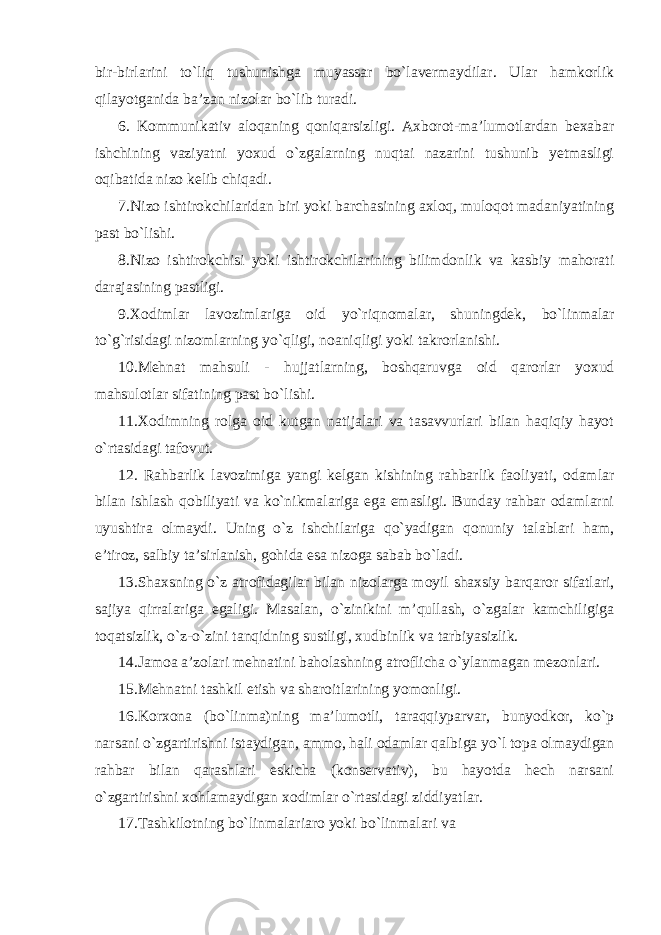 bir-birlarini to`liq tushunishga muyassar bo`lavermaydilar. Ular hamkorlik qilayotganida ba’zan nizolar bo`lib turadi. 6. Kommunikativ aloqaning qoniqarsizligi. Axborot-ma’lumotlardan bexabar ishchining vaziyatni yoxud o`zgalarning nuqtai nazarini tushunib yetmasligi oqibatida nizo kelib chiqadi. 7.Nizo ishtirokchilaridan biri yoki barchasining axloq, muloqot madaniyatining past bo`lishi. 8.Nizo ishtirokchisi yoki ishtirokchilarining bilimdonlik va kasbiy mahorati darajasining pastligi. 9.Xodimlar lavozimlariga oid yo`riqnomalar, shuningdek, bo`linmalar to`g`risidagi nizomlarning yo`qligi, noaniqligi yoki takrorlanishi. 10.Mehnat mahsuli - hujjatlarning, boshqaruvga oid qarorlar yoxud mahsulotlar sifatining past bo`lishi. 11.Xodimning rolga oid kutgan natijalari va tasavvurlari bilan haqiqiy hayot o`rtasidagi tafovut. 12. Rahbarlik lavozimiga yangi kelgan kishining rahbarlik faoliyati, odamlar bilan ishlash qobiliyati va ko`nikmalariga ega emasligi. Bunday rahbar odamlarni uyushtira olmaydi. Uning o`z ishchilariga qo`yadigan qonuniy talablari ham, e’tiroz, salbiy ta’sirlanish, gohida esa nizoga sabab bo`ladi. 13.Shaxsning o`z atrofidagilar bilan nizolarga moyil shaxsiy barqaror sifatlari, sajiya qirralariga egaligi. Masalan, o`zinikini m’qullash, o`zgalar kamchiligiga toqatsizlik, o`z-o`zini tanqidning sustligi, xudbinlik va tarbiyasizlik. 14.Jamoa a’zolari mehnatini baholashning atroflicha o`ylanmagan mezonlari. 15.Mehnatni tashkil etish va sharoitlarining yomonligi. 16.Korxona (bo`linma)ning ma’lumotli, taraqqiyparvar, bunyodkor, ko`p narsani o`zgartirishni istaydigan, ammo, hali odamlar qalbiga yo`l topa olmaydigan rahbar bilan qarashlari eskicha (konservativ), bu hayotda hech narsani o`zgartirishni xohlamaydigan xodimlar o`rtasidagi ziddiyatlar. 17.Tashkilotning bo`linmalariaro yoki bo`linmalari va 