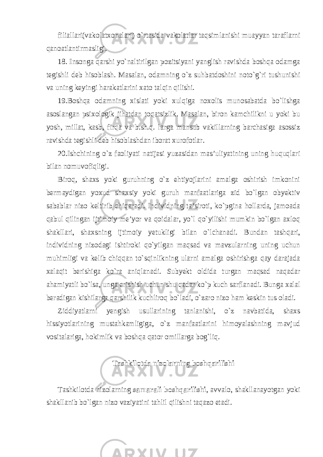 filiallari(vakolatxonalari) o`rtasida vakolatlar taqsimlanishi muayyan taraflarni qanoatlantirmasligi. 18. Insonga qarshi yo`naltirilgan pozitsiyani yanglish ravishda boshqa odamga tegishli deb hisoblash. Masalan, odamning o`z suhbatdoshini noto`g`ri tushunishi va uning keyingi harakatlarini xato talqin qilishi. 19.Boshqa odamning xislati yoki xulqiga noxolis munosabatda bo`lishga asoslangan psixologik jihatdan toqatsizlik. Masalan, biron kamchilikni u yoki bu yosh, millat, kasb, firqa va b.sh.q. larga mansub vakillarning barchasiga asossiz ravishda tegishli deb hisoblashdan iborat xurofotlar. 20.Ishchining o`z faoliyati natijasi yuzasidan mas’uliyatining uning huquqlari bilan nomuvofiqligi. Biroq, shaxs yoki guruhning o`z ehtiyojlarini amalga oshirish imkonini bermaydigan yoxud shaxsiy yoki guruh manfaatlariga zid bo`lgan obyektiv sabablar nizo keltirib chiqaradi. Individning ta’siroti, ko`pgina hollarda, jamoada qabul qilingan ijtimoiy me’yor va qoidalar, yo`l qo`yilishi mumkin bo`lgan axloq shakllari, shaxsning ijtimoiy yetukligi bilan o`lchanadi. Bundan tashqari, individning nizodagi ishtiroki qo`yilgan maqsad va mavzularning uning uchun muhimligi va kelib chiqqan to`sqinlikning ularni amalga oshirishga qay darajada xalaqit berishiga ko`ra aniqlanadi. Subyekt oldida turgan maqsad naqadar ahamiyatli bo`lsa, unga erishish uchun shu qadar ko`p kuch sarflanadi. Bunga xalal beradigan kishilarga qarshilik kuchliroq bo`ladi, o`zaro nizo ham keskin tus oladi. Ziddiyatlarni yengish usullarining tanlanishi, o`z navbatida, shaxs hissiyotlarining mustahkamligiga, o`z manfaatlarini himoyalashning mavjud vositalariga, hokimlik va boshqa qator omillarga bog`liq. Tashkilotda nizolarning boshqarilishi Tashkilotda nizolarning samarali boshqarilishi , avvalo, shakllanayotgan yoki shakllanib bo`lgan nizo vaziyatini tahlil qilishni taqazo etadi. 