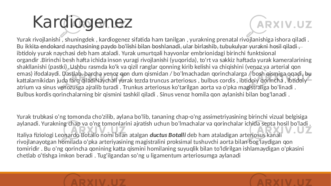 Kardiogenez Yurak rivojlanishi , shuningdek , kardiogenez sifatida ham tanilgan , yurakning prenatal rivojlanishiga ishora qiladi . Bu ikkita endokard naychasining paydo bo&#39;lishi bilan boshlanadi, ular birlashib, tubukulyar yurakni hosil qiladi , ibtidoiy yurak naychasi deb ham ataladi. Yurak umurtqali hayvonlar embrionidagi birinchi funktsional organdir .Birinchi besh hafta ichida inson yuragi rivojlanishi (yuqorida), to&#39;rt va sakkiz haftada yurak kameralarining shakllanishi (pastki). Ushbu rasmda ko&#39;k va qizil ranglar qonning kirib kelishi va chiqishini (venoz va arterial qon emas) ifodalaydi. Dastlab, barcha venoz qon dum qismidan / bo&#39;lmachadan qorinchalarga / bosh qismiga oqadi, bu kattalarnikidan juda farq qiladiNaychali yurak tezda truncus arteriosus , bulbus cordis , ibtidoiy qorincha , ibtidoiy atrium va sinus venozusga ajralib turadi . Trunkus arteriosus ko&#39;tarilgan aorta va o&#39;pka magistraliga bo&#39;linadi . Bulbus kordis qorinchalarning bir qismini tashkil qiladi . Sinus venoz homila qon aylanishi bilan bog&#39;lanadi . Yurak trubkasi o&#39;ng tomonda cho&#39;zilib, aylana bo&#39;lib, tananing chap-o&#39;ng assimetriyasining birinchi vizual belgisiga aylanadi. Yurakning chap va o&#39;ng tomonlarini ajratish uchun bo’lmachalar va qorinchalar ichida septa hosil bo&#39;ladi . Italiya fiziologi Leonardo Botallo nomi bilan atalgan ductus Botalli deb ham ataladigan arteriosus kanali rivojlanayotgan homilada o&#39;pka arteriyasining magistralini proksimal tushuvchi aorta bilan bog&#39;laydigan qon tomiridir . Bu o&#39;ng qorincha qonining katta qismini homilaning suyuqlik bilan to&#39;ldirilgan ishlamaydigan o&#39;pkasini chetlab o&#39;tishga imkon beradi . Tug&#39;ilgandan so&#39;ng u ligamentum arteriosumga aylanadi 