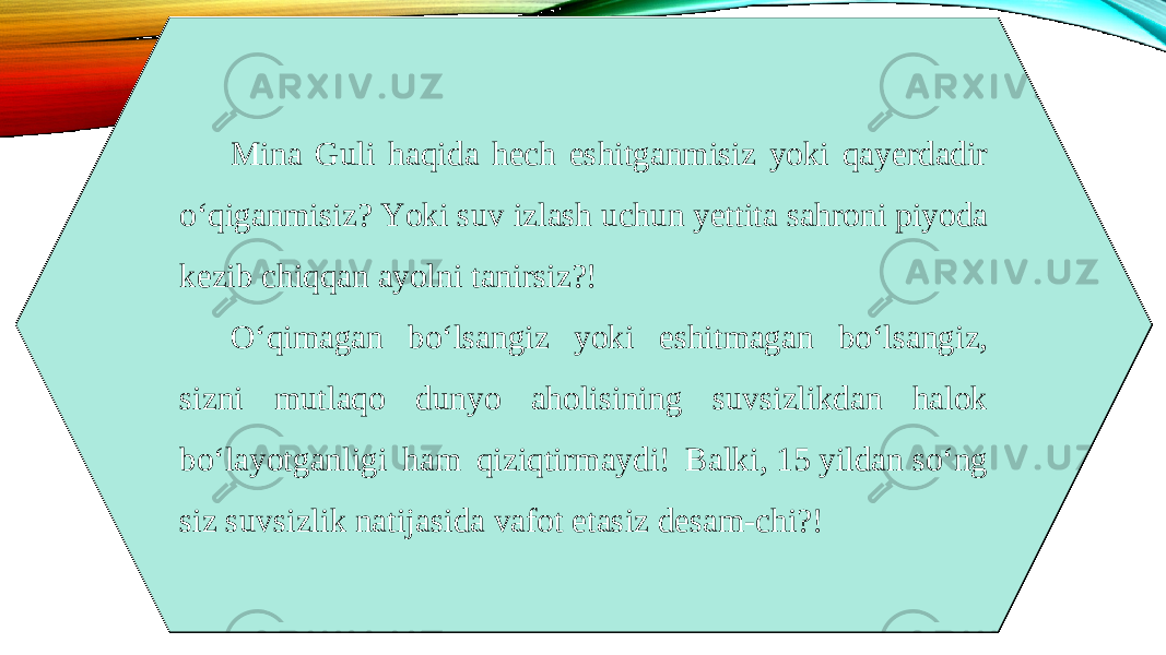 Mina Guli haqida hech eshitganmisiz yoki qayerdadir oʻqiganmisiz? Yoki suv izlash uchun yettita sahroni piyoda kezib chiqqan ayolni tanirsiz?! Oʻqimagan boʻlsangiz yoki eshitmagan boʻlsangiz, sizni mutlaqo dunyo aholisining suvsizlikdan halok boʻlayotganligi ham qiziqtirmaydi! Balki, 15 yildan soʻng siz suvsizlik natijasida vafot etasiz desam-chi?!  