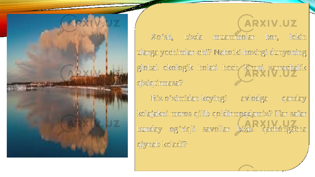 Xoʻsh, bizda muammolar bor, lekin ularga yechimlar-chi? Nahotki hozirgi dunyoning global ekologik holati hech kimni zarrachalik qiziqtirmasa? Biz oʻzimidan keyingi avlodga qanday kelajakni meros qilib qoldirmoqdamiz? Har safar bunday ogʻriqli savollar bizni qachongacha qiynab keladi? 