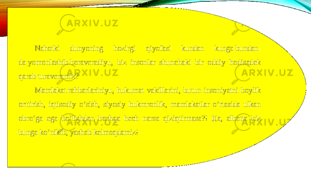 Nahotki dunyoning hozirgi qiyofasi kundan kunga bundan- da yomonlashib boraveradiyu, biz insonlar shunchaki bir oddiy hodisadek qarab turaveramiz? Mamlakat rahbarlariniyu, hukumat vakillarini, butun insoniyatni boylik orttirish, iqtisodiy oʻsish, siyosiy hukmronlik, mamlakatlar oʻrtasida ulkan obroʻga ega boʻlishdan boshqa hech narsa qiziqtirmasa?! Ha, albatta biz bunga koʻnikib, yashab kelmoqdamiz! 