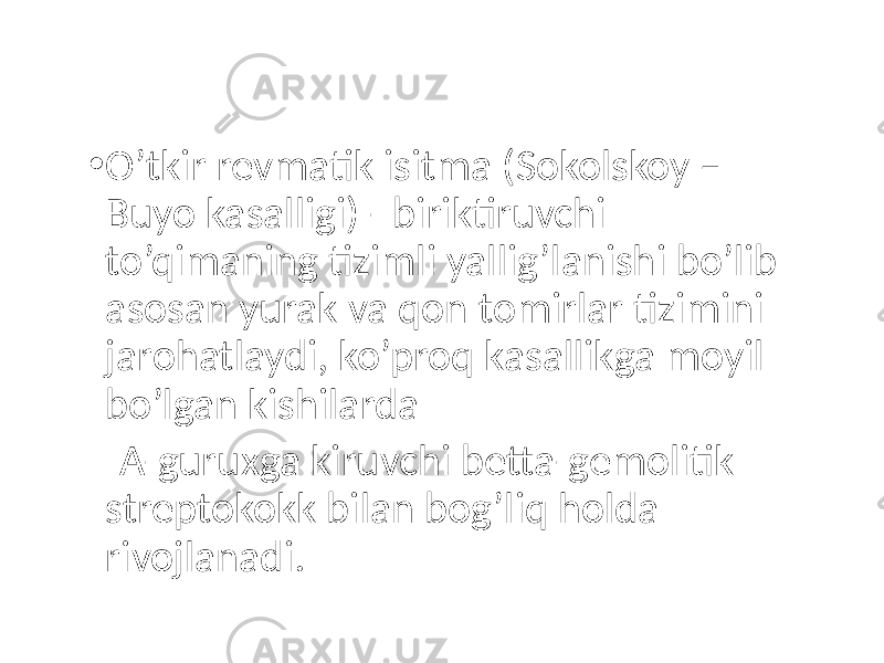 • O’tkir revmatik isitma (Sokolskoy – Buyo kasalligi) - biriktiruvchi to’qimaning tizimli yallig’lanishi bo’lib asosan yurak va qon tomirlar tizimini jarohatlaydi, ko’proq kasallikga moyil bo’lgan kishilarda A-guruxga kiruvchi betta-gemolitik streptokokk bilan bog’liq holda rivojlanadi. 