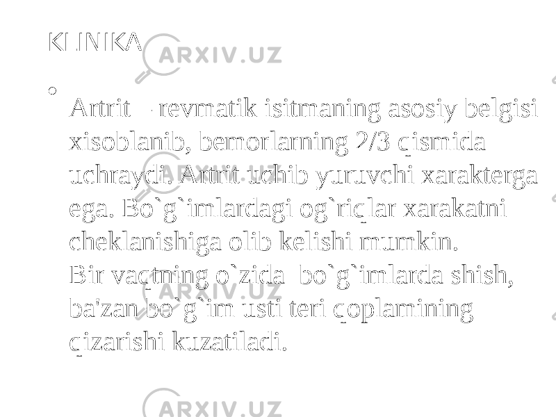 KLINIKA • Artrit – revmatik isitmaning asosiy belgisi xisoblanib, bemorlarning 2/3 qismida uchraydi. Artrit uchib yuruvchi xarakterga ega. Bo`g`imlardagi og`riqlar xarakatni cheklanishiga olib kelishi mumkin. Bir vaqtning o`zida bo`g`imlarda shish, ba&#39;zan bo`g`im usti teri qoplamining qizarishi kuzatiladi. 