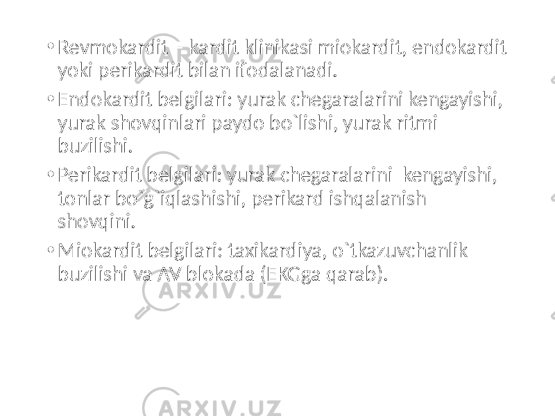 • Revmokardit – kardit klinikasi miokardit, endokardit yoki perikardit bilan ifodalanadi. • Endokardit belgilari: yurak chegaralarini kengayishi, yurak shovqinlari paydo bo`lishi, yurak ritmi buzilishi. • Perikardit belgilari: yurak chegaralarini kengayishi, tonlar bo`g`iqlashishi, perikard ishqalanish shovqini. • Miokardit belgilari: taxikardiya, o`tkazuvchanlik buzilishi va AV blokada (EKGga qarab). 