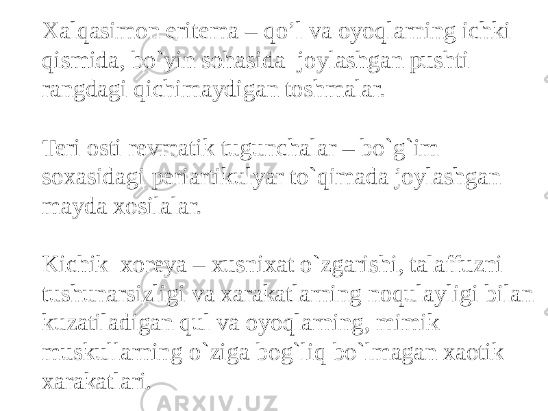 Xalqasimon eritema – qo’l va oyoqlarning ichki qismida, bo`yin sohasida joylashgan pushti rangdagi qichimaydigan toshmalar. Teri osti revmatik tugunchalar – bo`g`im soxasidagi periartikulyar to`qimada joylashgan mayda xosilalar. Kichik xoreya – xusnixat o`zgarishi, talaffuzni tushunarsizligi va xarakatlarning noqulayligi bilan kuzatiladigan qul va oyoqlarning, mimik muskullarning o`ziga bog`liq bo`lmagan xaotik xarakatlari. 