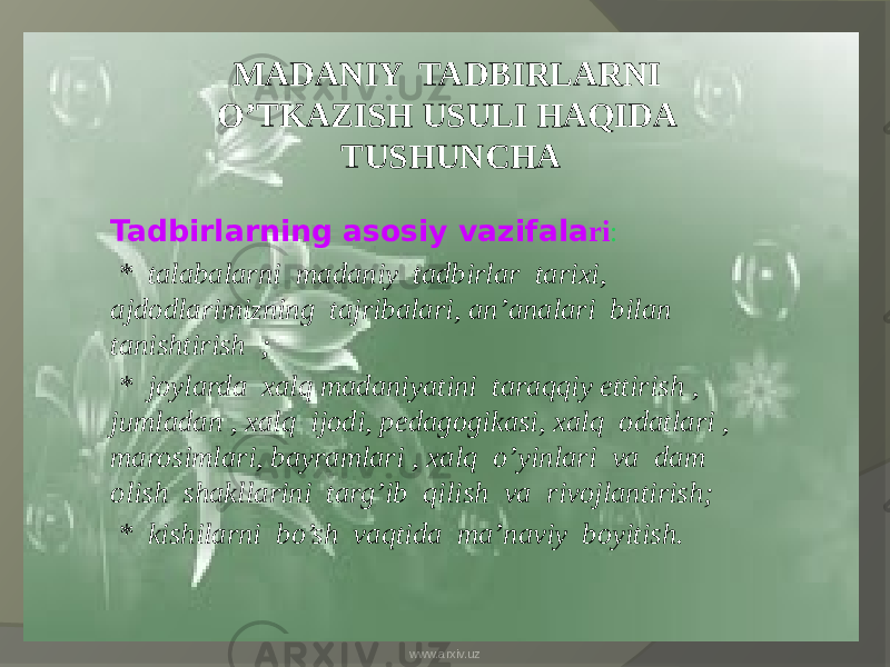 MADANIY TADBIRLARNI O’TKAZISH USULI HAQIDA TUSHUNCHA Tadbirlarning asosiy vazifala ri : * talabalarni madaniy tadbirlar tarixi, ajdodlarimizning tajribalari, an’analari bilan tanishtirish ; * joylarda xalq madaniyatini taraqqiy ettirish , jumladan , xalq ijodi, pedagogikasi, xalq odatlari , marosimlari, bayramlari , xalq o’yinlari va dam olish shakllarini targ’ib qilish va rivojlantirish; * kishilarni bo’sh vaqtida ma’naviy boyitish. www.arxiv.uz 