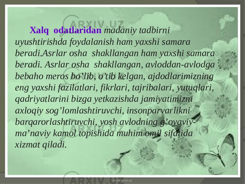  Xalq odatlaridan madaniy tadbirni uyushtirishda foydalanish ham yaxshi samara beradi.Asrlar osha shakllangan ham yaxshi samara beradi. Asrlar osha shakllangan, avloddan-avlodga bebaho meros bo’lib, o’tib kelgan, ajdodlarimizning eng yaxshi fazilatlari, fikrlari, tajribalari, yutuqlari, qadriyatlarini bizga yetkazishda jamiyatimizni axloqiy sog’lomlashtiruvchi, insonparvarlikni barqarorlashtiruvchi, yosh avlodning g’oyaviy- ma’naviy kamol topishida muhim omil sifatida xizmat qiladi. www.arxiv.uz 