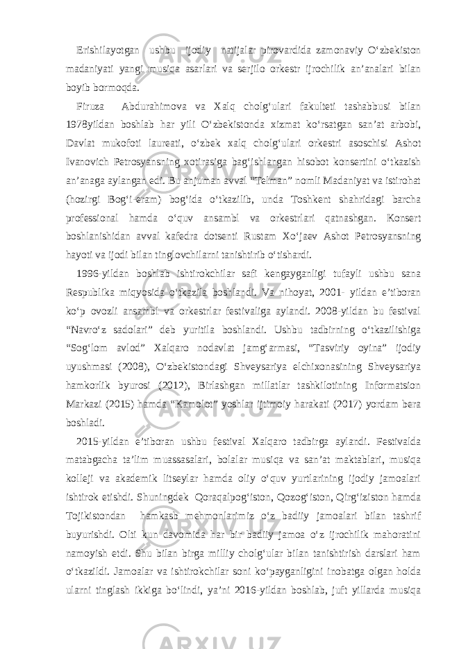 Erishilayotgan ushbu ijodiy natijalar pirovardida zamonaviy O‘zbekiston madaniyati yangi musiqa asarlari va serjilo orkestr ijrochilik an’analari bilan boyib bormoqda. Firuza Abdurahimova va Xalq cholg‘ulari fakulteti tashabbusi bilan 1978yildan boshlab har yili O‘zbekistonda xizmat ko‘rsatgan san’at arbobi, Davlat mukofoti laureati, o‘zbek xalq cholg‘ulari orkestri asoschisi Ashot Ivanovich Petrosyansning xotirasiga bag‘ishlangan hisobot konsertini o‘tkazish an’anaga aylangan edi. Bu anjuman avval “Telman” nomli Madaniyat va istirohat (hozirgi Bog‘i-eram) bog‘ida o‘tkazilib, unda Toshkent shahridagi barcha professional hamda o‘quv ansambl va orkestrlari qatnashgan. Konsert boshlanishidan avval kafedra dotsenti Rustam Xo‘jaev Ashot Petrosyansning hayoti va ijodi bilan tinglovchilarni tanishtirib o‘tishardi. 1996-yildan boshlab ishtirokchilar safi kengayganligi tufayli ushbu sana Respublika miqyosida o‘tkazila boshlandi. Va nihoyat, 2001- yildan e’tiboran ko‘p ovozli ansambl va orkestrlar festivaliga aylandi. 2008-yildan bu festival “Navro‘z sadolari” deb yuritila boshlandi. Ushbu tadbirning o‘tkazilishiga “Sog‘lom avlod” Xalqaro nodavlat jamg‘armasi, “Tasviriy oyina” ijodiy uyushmasi (2008), O‘zbekistondagi Shveysariya elchixonasining Shveysariya hamkorlik byurosi (2012), Birlashgan millatlar tashkilotining Informatsion Markazi (2015) hamda “Kamolot” yoshlar ijtimoiy harakati (2017) yordam bera boshladi. 2015-yildan e’tiboran ushbu festival Xalqaro tadbirga aylandi. Festivalda matabgacha ta’lim muassasalari, bolalar musiqa va san’at maktablari, musiqa kolleji va akademik litseylar hamda oliy o‘quv yurtlarining ijodiy jamoalari ishtirok etishdi. Shuningdek Qoraqalpog‘iston, Qozog‘iston, Qirg‘iziston hamda Tojikistondan hamkasb mehmonlarimiz o‘z badiiy jamoalari bilan tashrif buyurishdi. Olti kun davomida har bir badiiy jamoa o‘z ijrochilik mahoratini namoyish etdi. Shu bilan birga milliy cholg‘ular bilan tanishtirish darslari ham o‘tkazildi. Jamoalar va ishtirokchilar soni ko‘payganligini inobatga olgan holda ularni tinglash ikkiga bo‘lindi, ya’ni 2016-yildan boshlab, juft yillarda musiqa 