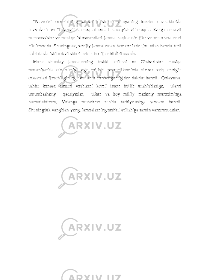 “Navro‘z” orkestrining konsert dasturlari dunyoning barcha burchaklarida televidenie va “Internet” tarmoqlari orqali namoyish etilmoqda. Keng qamrovli mutaxassislar va musiqa ixlosmandlari jamoa haqida o‘z fikr va mulohazalarini bildirmoqda. Shuningdek, xorijiy jamoalardan hamkorlikda ijod etish hamda turli tadbirlarda ishtirok etishlari uchun takliflar bildirilmoqda. Mana shunday jamoalarning tashkil etilishi va O‘zbekiston musiqa madaniyatida o‘z o‘rniga ega bo‘lishi respublikamizda o‘zbek xalq cholg‘u orkestrlari ijrochiligining rivojlanib borayotganligidan dalolat beradi. Qolaversa, ushbu konsert dasturi yoshlarni komil inson bo‘lib etishishlariga, ularni umumbashariy qadriyatlar, ulkan va boy milliy madaniy merosimizga hurmatehtirom, Vatanga muhabbat ruhida tarbiyalashga yordam beradi. Shuningdek yangidan-yangi jamoalarning tashkil etilishiga zamin yaratmoqdalar. 