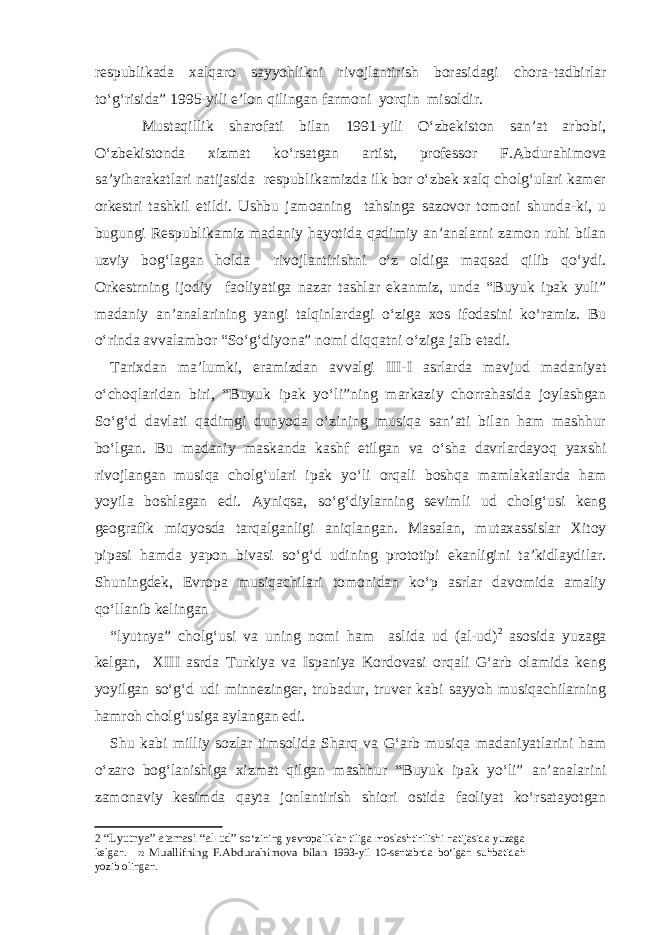 respublikada xalqaro sayyohlikni rivojlantirish borasidagi chora-tadbirlar to‘g‘risida” 1995-yili e’lon qilingan farmoni yorqin misoldir. Mustaqillik sharofati bilan 1991-yili O‘zbekiston san’at arbobi, O‘zbekistonda xizmat ko‘rsatgan artist, professor F.Abdurahimova sa’yiharakatlari natijasida respublikamizda ilk bor o‘zbek xalq cholg‘ulari kamer orkestri tashkil etildi. Ushbu jamoaning tahsinga sazovor tomoni shunda-ki, u bugungi Respublikamiz madaniy hayotida qadimiy an’analarni zamon ruhi bilan uzviy bog‘lagan holda rivojlantirishni o‘z oldiga maqsad qilib qo‘ydi. Orkestrning ijodiy faoliyatiga nazar tashlar ekanmiz, unda “Buyuk ipak yuli” madaniy an’analarining yangi talqinlardagi o‘ziga xos ifodasini ko‘ramiz. Bu o‘rinda avvalambor “So‘g‘diyona” nomi diqqatni o‘ziga jalb etadi. Tarixdan ma’lumki, eramizdan avvalgi III-I asrlarda mavjud madaniyat o‘choqlaridan biri, “Buyuk ipak yo‘li”ning markaziy chorrahasida joylashgan So‘g‘d davlati qadimgi dunyoda o‘zining musiqa san’ati bilan ham mashhur bo‘lgan. Bu madaniy maskanda kashf etilgan va o‘sha davrlardayoq yaxshi rivojlangan musiqa cholg‘ulari ipak yo‘li orqali boshqa mamlakatlarda ham yoyila boshlagan edi. Ayniqsa, so‘g‘diylarning sevimli ud cholg‘usi keng geografik miqyosda tarqalganligi aniqlangan. Masalan, mutaxassislar Xitoy pipasi hamda yapon bivasi so‘g‘d udining prototipi ekanligini ta’kidlaydilar. Shuningdek, Evropa musiqachilari tomonidan ko‘p asrlar davomida amaliy qo‘llanib kelingan “lyutnya” cholg‘usi va uning nomi ham aslida ud (al-ud) 2 asosida yuzaga kelgan, XIII asrda Turkiya va Ispaniya Kordovasi orqali G‘arb olamida keng yoyilgan so‘g‘d udi minnezinger, trubadur, truver kabi sayyoh musiqachilarning hamroh cholg‘usiga aylangan edi. Shu kabi milliy sozlar timsolida Sharq va G‘arb musiqa madaniyatlarini ham o‘zaro bog‘lanishiga xizmat qilgan mashhur “Buyuk ipak yo‘li” an’analarini zamonaviy kesimda qayta jonlantirish shiori ostida faoliyat ko‘rsatayotgan 2 “Lyutnya” atamasi “ а l-ud” so ‘zining yevropaliklar tiliga moslashtirilishi natijasida yuzaga kelgan. 72 Muallifning F.Abdurahimova bilan 1993-yil 10-sentabrda bo‘lgan suhbatidah yozi b olingan. 