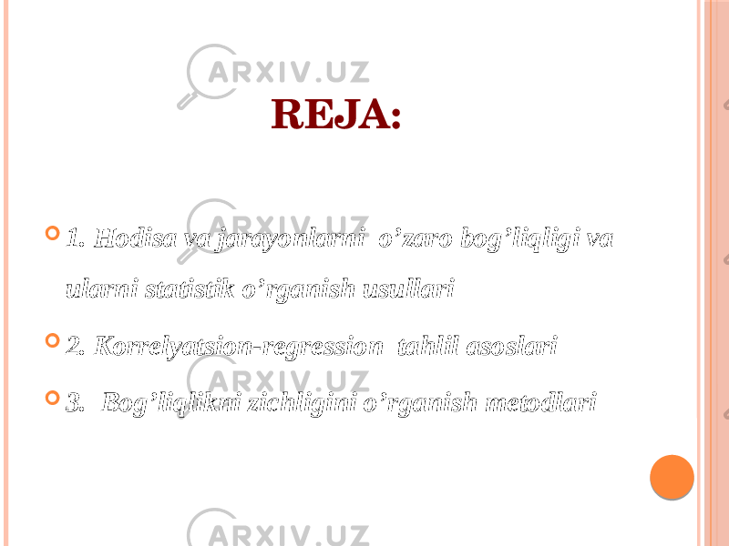 REJA:  1. Hodisa va jarayonlarni o’zaro bog’liqligi va ularni statistik o’rganish usullari  2. Korrelyatsion-regression tahlil asoslari  3. Bog’liqlikni zichligini o’rganish metodlari 