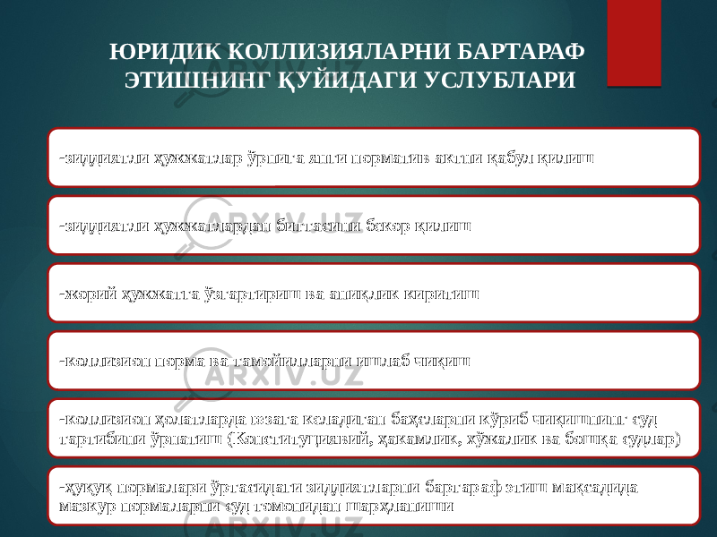 ЮРИДИК КОЛЛИЗИЯЛАРНИ БАРТАРАФ ЭТИШНИНГ ҚУЙИДАГИ УСЛУБЛАРИ -зиддиятли ҳужжатлар ўрнига янги норматив актни қабул қилиш -зиддиятли ҳужжатлардан биттасини бекор қилиш -жорий ҳужжатга ўзгартириш ва аниқлик киритиш -коллизион норма ва тамойилларни ишлаб чиқиш -коллизион ҳолатларда юзага келадиган баҳсларни кўриб чиқишнинг суд тартибини ўрнатиш (Конституциявий, ҳакамлик, хўжалик ва бошқа судлар) -ҳуқуқ нормалари ўртасидаги зиддиятларни бартараф этиш мақсадида мазкур нормаларни суд томонидан шарҳланиши 