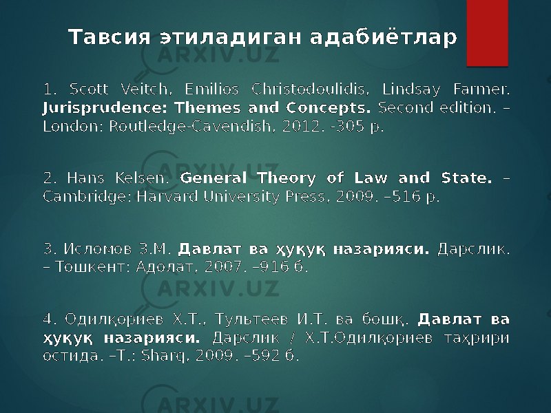 Тавсия этиладиган адабиётлар 1. Scott Veitch, Emilios Christodoulidis, Lindsay Farmer. Jurisprudence: Themes and Concepts. Second edition. – London: Routledge-Cavendish, 2012. -305 p. 2. Hans Kelsen. General Theory of Law and State. – Cambridge: Harvard University Press, 2009. –516 p. 3. Исломов З.М. Давлат ва ҳуқуқ назарияси. Дарслик. – Тошкент: Адолат, 2007. –916 б. 4. Одилқориев Х.Т., Тультеев И.Т. ва бошқ. Давлат ва ҳуқуқ назарияси. Дарслик / Х.Т.Одилқориев таҳрири остида. –Т.: Sharq, 2009. –592 б. 