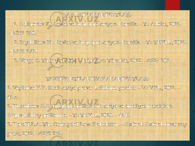 ZARURIY ADABIYOTLAR: 1. Odilqoriev X. Davlat va huquq nazariyasi. Darslik. – T.: Adolat, 2018. – B.361-380. 2. Saydullaev Sh. Davlat va huquq nazariyasi. Darslik. – T.: TDYuU, 2018. – B.168-176. 3. Varga C. Theory of Law. – Budapest: Társulat, 2012. –P.225-306. TAVSIYA ETILADIGAN ADABIYOTLAR: 1. Voplenko N.N. Realizatsiya prava: Uchebnoe posobie – V.: VGU, 2011. – 48 s. 2. Husanboev O.O. Huquqni qo‘llash: nazariya va amaliyot masalalari. O‘quv-uslubiy qo‘llanma. – T.: TDYuU, 2019. – 48 b. 3. Hart H.L.A. The Concept of Law. 3rd edition. – Oxford: Oxford university press, 2012. –P.263-268. 