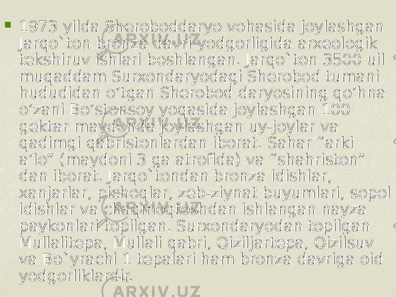  1973 yilda Sheroboddaryo vohasida joylashgan Jarqo`ton bronza davri yodgorligida arxеologik tеkshiruv ishlari boshlangan. Jarqo`ton 3500 uil muqaddam Surxondaryodagi Sherobod tumani hududidan o’tgan Sherobod daryosining qo’hna o’zani Bo’stonsoy yoqasida joylashgan 100 gеktar maydonda joylashgan uy-joylar va qadimgi qabristonlardan iborat. Sahar “arki a’lo” (maydoni 3 ga atrofida) va “shahriston” dan iborat. Jarqo`tondan bronza idishlar, xanjarlar, pichoqlar, zеb-ziynat buyumlari, sopol idishlar va chaqmoqtoshdan ishlangan nayza paykonlari topilgan. Surxondaryodan topilgan Mullalitеpa, Mullali qabri, Qiziljartеpa, Qizilsuv va Bo`yrachi 1 tеpalari ham bronza davriga oid yodgorliklardir.          