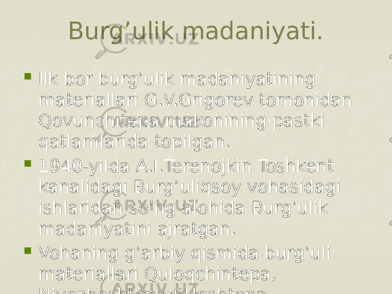 Burg’ulik madaniyati.  Ilk bor burg’ulik madaniyatining materiallari G.V.Grigorev tomonidan Qovunchitepa makonining pastki qatlamlarida topilgan.  1940-yilda A.I.Terenojkin Toshkent kanalidagi Burg’uliqsoy vohasidagi ishlaridan so’ng alohida Burg’ulik madaniyatini ajratgan.  Vohaning g’arbiy qismida burg’uli materiallari Quloqchintepa, Niyozboshtepa,SHoshtepa 