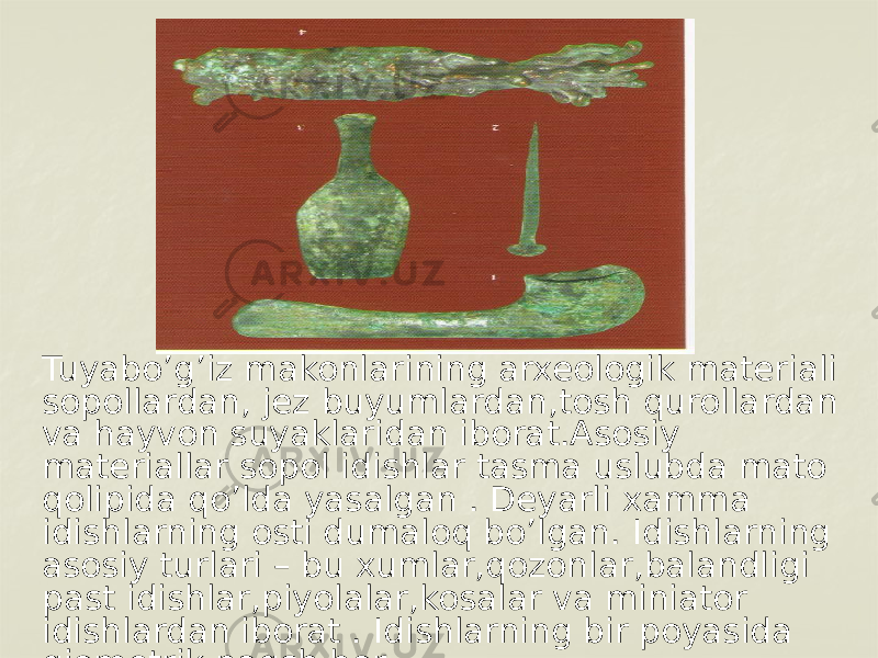 Tuyabo’g’iz makonlarining arxeologik materiali sopollardan, jez buyumlardan,tosh qurollardan va hayvon suyaklaridan iborat.Asosiy materiallar sopol idishlar tasma uslubda mato qolipida qo’lda yasalgan . Deyarli xamma idishlarning osti dumaloq bo’lgan. Idishlarning asosiy turlari – bu xumlar,qozonlar,balandligi past idishlar,piyolalar,kosalar va miniator idishlardan iborat . Idishlarning bir poyasida giometrik naqsh bor. 