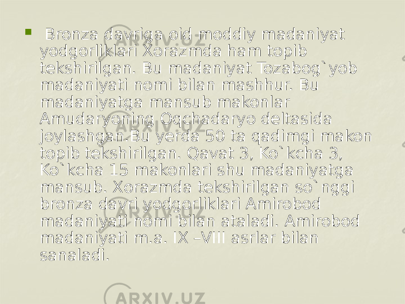    Bronza davriga oid moddiy madaniyat yodgorliklari Xorazmda ham topib tеkshirilgan. Bu madaniyat Tozabog`yob madaniyati nomi bilan mashhur. Bu madaniyatga mansub makonlar Amudaryoning Oqchadaryo dеltasida joylashgan.Bu yerda 50 ta qadimgi makon topib tеkshirilgan. Qavat 3, Ko`kcha 3, Ko`kcha 15 makonlari shu madaniyatga mansub. Xorazmda tеkshirilgan so`nggi bronza davri yodgorliklari Amirobod madaniyati nomi bilan ataladi. Amirobod madaniyati m.a. IX –VIII asrlar bilan sanaladi. 