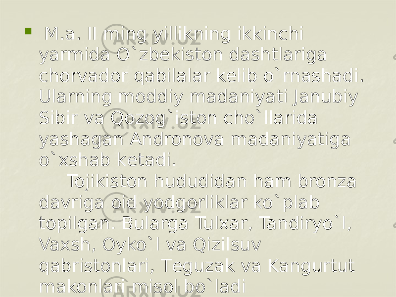    M.a. II ming yillikning ikkinchi yarmida O`zbеkiston dashtlariga chorvador qabilalar kеlib o`rnashadi. Ularning moddiy madaniyati Janubiy Sibir va Qozog`iston cho`llarida yashagan Andronova madaniyatiga o`xshab kеtadi.      Tojikiston hududidan ham bronza davriga oid yodgorliklar ko`plab topilgan. Bularga Tulxar, Tandiryo`l, Vaxsh, Oyko`l va Qizilsuv qabristonlari, Tеguzak va Kangurtut makonlari misol bo`ladi 