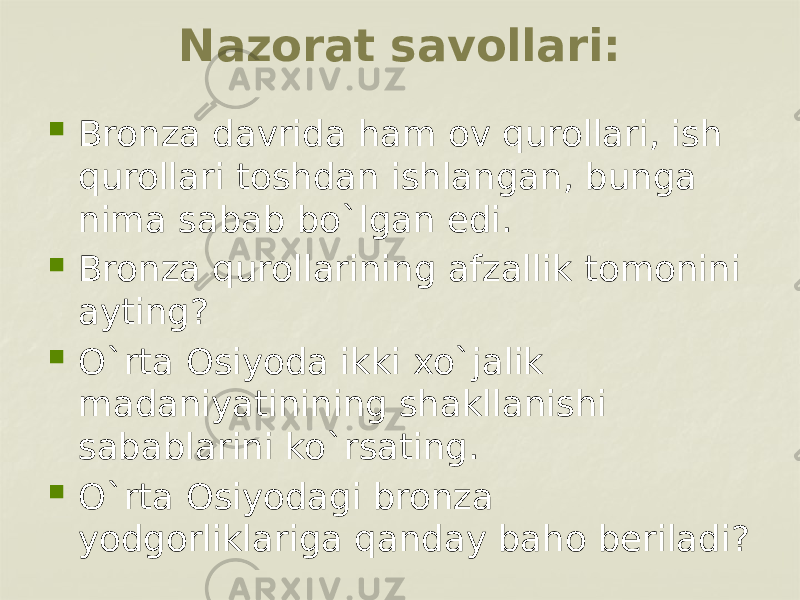 Nazorat savollari:  Bronza davrida ham ov qurollari, ish qurollari toshdan ishlangan, bunga nima sabab bo`lgan edi.  Bronza qurollarining afzallik tomonini ayting?  O`rta Osiyoda ikki xo`jalik madaniyatinining shakllanishi sabablarini ko`rsating.  O`rta Osiyodagi bronza yodgorliklariga qanday baho beriladi? 