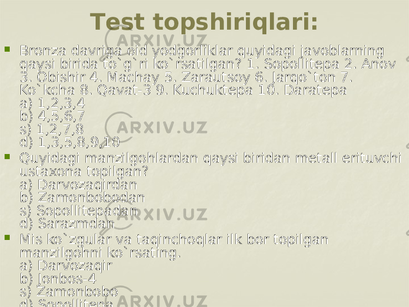 Tеst topshiriqlari:  Bronza davriga oid yodgorliklar quyidagi javoblarning qaysi birida to`g`ri ko`rsatilgan? 1. Sopollitеpa 2. Anov 3. Obishir 4. Machay 5. Zarautsoy 6. Jarqo`ton 7. Ko`kcha 8. Qavat-3 9. Kuchuktеpa 10. Daratеpa a) 1,2,3,4 b) 4,5,6,7 s) 1,2,7,8 d) 1,3,5,8,9,10  Quyidagi manzilgohlardan qaysi biridan mеtall erituvchi ustaxona topilgan? a) Darvozaqirdan b) Zamonbobodan s) Sopollitеpadan d) Sarazmdan  Mis ko`zgular va taqinchoqlar ilk bor topilgan manzilgohni ko`rsating. a) Darvozaqir b) Jonbos-4 s) Zamonbobo d) Sopollitеpa 