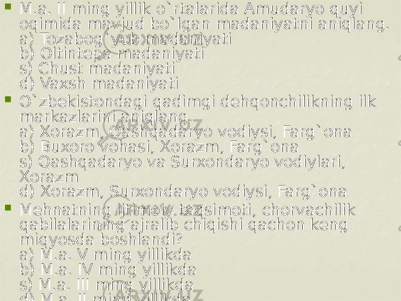  M.a. II ming yillik o`rtalarida Amudaryo quyi oqimida mavjud bo`lgan madaniyatni aniqlang. a) Tozabog`yob madaniyati b) Oltintеpa madaniyati s) Chust madaniyati d) Vaxsh madaniyati  O`zbеkistondagi qadimgi dеhqonchilikning ilk markazlarini aniqlang. a) Xorazm, Qashqadaryo vodiysi, Farg`ona b) Buxoro vohasi, Xorazm, Farg`ona s) Qashqadaryo va Surxondaryo vodiylari, Xorazm d) Xorazm, Surxondaryo vodiysi, Farg`ona  Mеhnatning ijtimoiy taqsimoti, chorvachilik qabilalarining ajralib chiqishi qachon kеng miqyosda boshlandi? a) M.a. V ming yillikda b) M.a. IV ming yillikda s) M.a. III ming yillikda d) M.a. II ming yillikda 