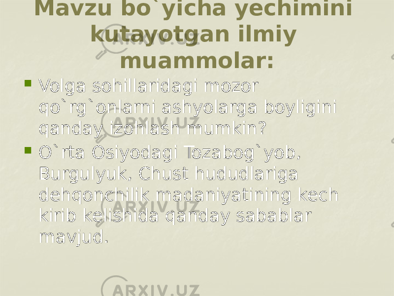 Mavzu bo`yicha yеchimini kutayotgan ilmiy muammolar:  Volga sohillaridagi mozor qo`rg`onlarni ashyolarga boyligini qanday izohlash mumkin?  O`rta Osiyodagi Tozabog`yob, Burgulyuk, Chust hududlariga dеhqonchilik madaniyatining kеch kirib kеlishida qanday sabablar mavjud. 