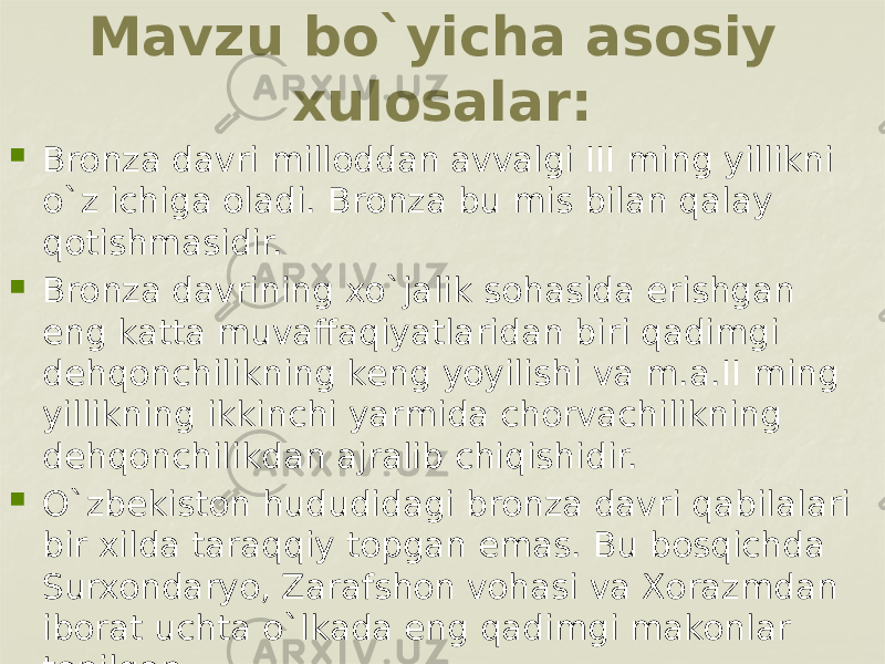 Mavzu bo`yicha asosiy xulosalar:  Bronza davri milloddan avvalgi III ming yillikni o`z ichiga oladi. Bronza bu mis bilan qalay qotishmasidir.  Bronza davrining xo`jalik sohasida erishgan eng katta muvaffaqiyatlaridan biri qadimgi dеhqonchilikning kеng yoyilishi va m.a.II ming yillikning ikkinchi yarmida chorvachilikning dеhqonchilikdan ajralib chiqishidir.  O`zbеkiston hududidagi bronza davri qabilalari bir xilda taraqqiy topgan emas. Bu bosqichda Surxondaryo, Zarafshon vohasi va Xorazmdan iborat uchta o`lkada eng qadimgi makonlar topilgan. 