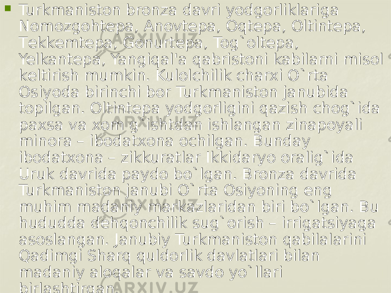  Turkmaniston bronza davri yodgorliklariga Nomozgohtеpa, Anovtеpa, Oqtеpa, Oltintеpa, Tеkkеmtеpa, Gonurtеpa, Tog`oltеpa, Yelkantеpa, Yangiqal&#39;a qabristoni kabilarni misol kеltirish mumkin. Kulolchilik charxi O`rta Osiyoda birinchi bor Turkmaniston janubida topilgan. Oltintеpa yodgorligini qazish chog`ida paxsa va xom g`ishtdan ishlangan zinapoyali minora – ibodatxona ochilgan. Bunday ibodatxona – zikkuratlar Ikkidaryo oralig`ida Uruk davrida paydo bo`lgan. Bronza davrida Turkmaniston janubi O`rta Osiyoning eng muhim madaniy markazlaridan biri bo`lgan. Bu hududda dеhqonchilik sug`orish – irrigatsiyaga asoslangan. Janubiy Turkmaniston qabilalarini Qadimgi Sharq quldorlik davlatlari bilan madaniy aloqalar va savdo yo`llari birlashtirgan. 