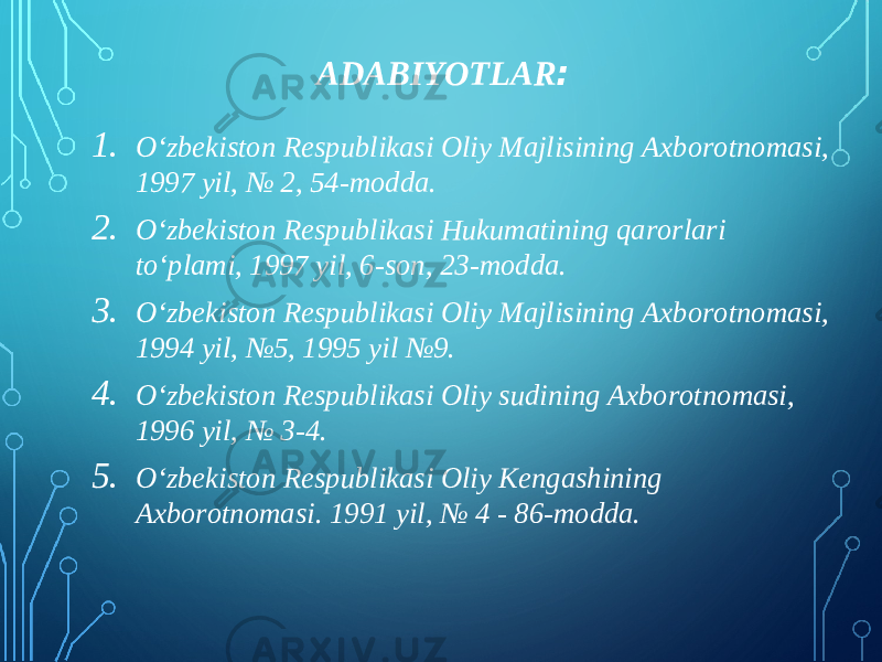 ADABIYOTLAR : 1. O‘zbekiston Respublikasi Oliy Majlisining Axborotnomasi, 1997 yil, № 2, 54-modda. 2. O‘zbekiston Respublikasi Hukumatining qarorlari to‘plami, 1997 yil, 6-son, 23-modda. 3. O‘zbekiston Respublikasi Oliy Majlisining Axborotnomasi, 1994 yil, №5, 1995 yil №9. 4. O‘zbekiston Respublikasi Oliy sudining Axborotnomasi, 1996 yil, № 3-4. 5. O‘zbekiston Respublikasi Oliy Kengashining Axborotnomasi. 1991 yil, № 4 - 86-modda. 