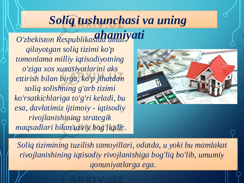 O&#39;zbekiston Respublikasida amal qilayotgan soliq tizimi ko&#39;p tomonlama milliy iqtisodiyotning o&#39;ziga xos xususiyatlarini aks ettirish bilan birga, ko&#39;p jihatdan soliq solishning g&#39;arb tizimi ko&#39;rsatkichlariga to&#39;g&#39;ri keladi, bu esa, davlatimiz ijtimoiy - iqtisodiy rivojlanishining strategik maqsadlari bilan uzviy bog&#39;liqdir. Soliq tushunchasi va uning ahamiyati Soliq tizimining tuzilish tamoyillari, odatda, u yoki bu mamlakat rivojlanishining iqtisodiy rivojlanishiga bog&#39;liq bo&#39;lib, umumiy qonuniyatlarga ega. 