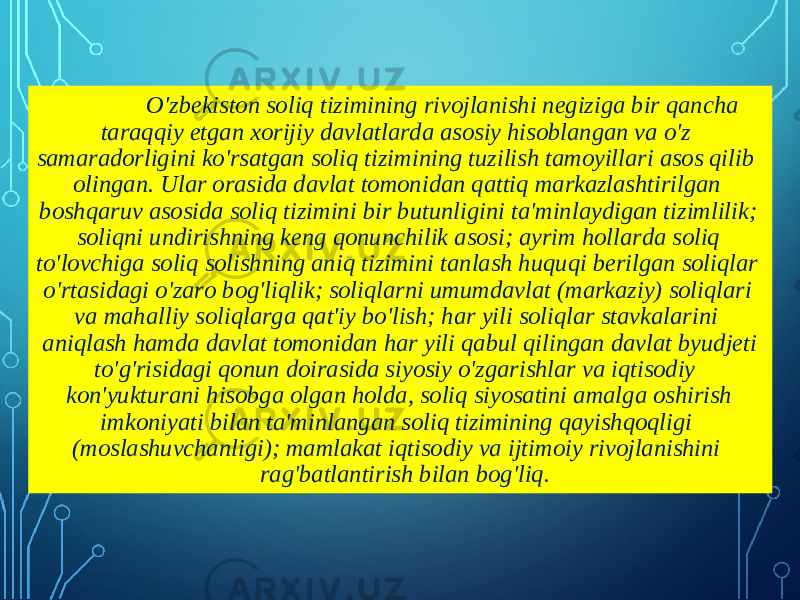 O&#39;zbekiston soliq tizimining rivojlanishi negiziga bir qancha taraqqiy etgan xorijiy davlatlarda asosiy hisoblangan va o&#39;z samaradorligini ko&#39;rsatgan soliq tizimining tuzilish tamoyillari asos qilib olingan. Ular orasida davlat tomonidan qattiq markazlashtirilgan boshqaruv asosida soliq tizimini bir butunligini ta&#39;minlaydigan tizimlilik; soliqni undirishning keng qonunchilik asosi; ayrim hollarda soliq to&#39;lovchiga soliq solishning aniq tizimini tanlash huquqi berilgan soliqlar o&#39;rtasidagi o&#39;zaro bog&#39;liqlik; soliqlarni umumdavlat (markaziy) soliqlari va mahalliy soliqlarga qat&#39;iy bo&#39;lish; har yili soliqlar stavkalarini aniqlash hamda davlat tomonidan har yili qabul qilingan davlat byudjeti to&#39;g&#39;risidagi qonun doirasida siyosiy o&#39;zgarishlar va iqtisodiy kon&#39;yukturani hisobga olgan holda, soliq siyosatini amalga oshirish imkoniyati bilan ta&#39;minlangan soliq tizimining qayishqoqligi (moslashuvchanligi); mamlakat iqtisodiy va ijtimoiy rivojlanishini rag&#39;batlantirish bilan bog&#39;liq. 