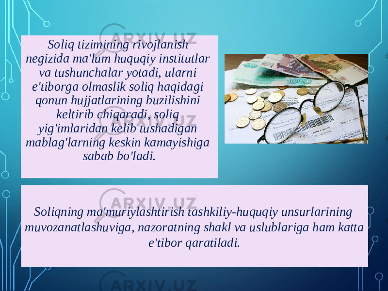 Soliq tizimining rivojlanish negizida ma&#39;lum huquqiy institutlar va tushunchalar yotadi, ularni e&#39;tiborga olmaslik soliq haqidagi qonun hujjatlarining buzilishini keltirib chiqaradi, soliq yig&#39;imlaridan kelib tushadigan mablag&#39;larning keskin kamayishiga sabab bo&#39;ladi. Soliqning ma&#39;muriylashtirish tashkiliy-huquqiy unsurlarining muvozanatlashuviga, nazoratning shakl va uslublariga ham katta e&#39;tibor qaratiladi. 