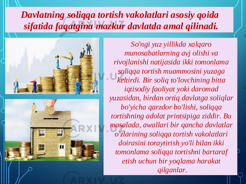 So&#39;ngi yuz yillikda xalqaro munosabatlarning avj olishi va rivojlanishi natijasida ikki tomonlama soliqqa tortish muammosini yuzaga keltirdi. Bir soliq to&#39;lovchining bitta iqtisodiy faoliyat yoki daromad yuzasidan, birdan ortiq davlatga soliqlar bo&#39;yicha qarzdor bo&#39;lishi, soliqqa tortishning adolat printsipiga ziddir. Bu masalada, awallari bir qancha davlatlar o&#39;zlarining soliqqa tortish vakolatlari doirasini toraytirish yo&#39;li bilan ikki tomonlama soliqqa tortishni bartaraf etish uchun bir yoqlama harakat qilganlar.Davlatning soliqqa tortish vakolatlari asosiy qoida sifatida faqatgina mazkur davlatda amal qilinadi. 