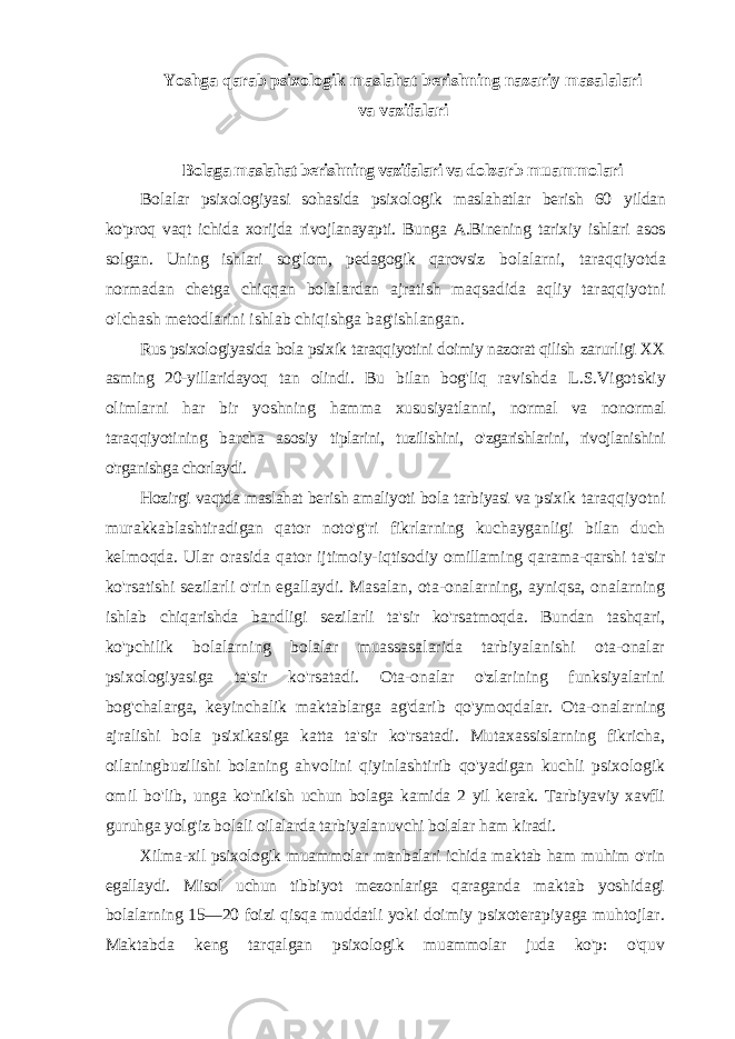 Yoshga qarab psixologik maslahat berishning nazariy masalalari va vazifalari Bolaga maslahat berishning vazifalari va dolzarb muammolari Bolalar psixologiyasi sohasida psixologik maslahatlar berish 60 yildan ko&#39;proq vaqt ichida xorijda rivojlanayapti. Bunga A.Binening tarixiy ishlari asos solgan. Uning ishlari sog&#39;lom, pedagogik qarovsiz bolalarni, taraqqiyotda normadan chetga chiqqan bolalardan ajratish maqsadida aqliy taraqqiyotni o&#39;lchash metodlarini ishlab chiqishga bag&#39;ishlangan. Rus psixologiyasida bola psixik taraqqiyotini doimiy nazorat qilish zarurligi XX asming 20-yillaridayoq tan olindi. Bu bilan bog&#39;liq ravishda L.S.Vigotskiy olimlarni har bir yoshning hamma xususiyatlanni, normal va nonormal taraqqiyotining barcha asosiy tiplarini, tuzilishini, o&#39;zgarishlarini, rivojlanishini o&#39;rganishga chorlaydi. Hozirgi vaqtda maslahat berish amaliyoti bola tarbiyasi va psixik taraqqiyotni murakkablashtiradigan qator noto&#39;g&#39;ri fikrlarning kuchayganligi bilan duch kelmoqda. Ular orasida qator ijtimoiy- iqtisodiy omillaming qarama-qarshi ta&#39;sir ko&#39;rsatishi sezilarli o&#39;rin egallaydi. Masalan, ota-onalarning, ayniqsa, onalarning ishlab chiqarishda bandligi sezilarli ta&#39;sir ko&#39;rsatmoqda. Bundan tashqari, ko&#39;pchilik bolalarning bolalar muassasalarida tarbiyalanishi ota-onalar psixologiyasiga ta&#39;sir ko&#39;rsatadi. Ota-onalar o&#39;zlarining funksiyalarini bog&#39;chalarga, keyinchalik maktablarga ag&#39;darib qo&#39;ymoqdalar. Ota-onalarning ajralishi bola psixikasiga katta ta&#39;sir ko&#39;rsatadi. Mutaxassislarning fikricha, oilaningbuzilishi bolaning ahvolini qiyinlashtirib qo&#39;yadigan kuchli psixologik omil bo&#39;lib, unga ko&#39;nikish uchun bolaga kamida 2 yil kerak. Tarbiyaviy xavfli guruhga yolg&#39;iz bolali oilalarda tarbiyalanuvchi bolalar ham kiradi. Xilma-xil psixologik muammolar manbalari ichida maktab ham muhim o&#39;rin egallaydi. Misol uchun tibbiyot mezonlariga qaraganda maktab yoshidagi bolalarning 15—20 foizi qisqa muddatli yoki doimiy psixoterapiyaga muhtojlar. Maktabda keng tarqalgan psixologik muammolar juda ko&#39;p: o&#39;quv 