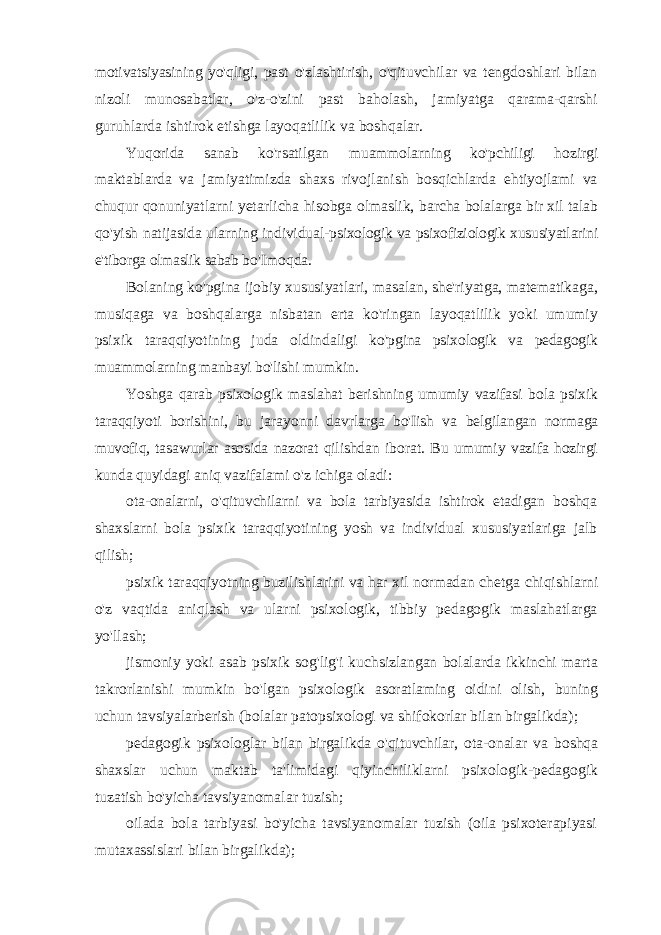 motivatsiyasining yo&#39;qligi, past o&#39;zlashtirish, o&#39;qituvchilar va tengdoshlari bilan nizoli munosabatlar, o&#39;z-o&#39;zini past baholash, jamiyatga qarama-qarshi guruhlarda ishtirok etishga layoqatlilik va boshqalar. Yuqorida sanab ko&#39;rsatilgan muammolarning ko&#39;pchiligi hozirgi maktablarda va jamiyatimizda shaxs rivojlanish bosqichlarda ehtiyojlami va chuqur qonuniyatlarni yetarlicha hisobga olmaslik, barcha bolalarga bir xil talab qo&#39;yish natijasida ularning individual- psixologik va psixofiziologik xususiyatlarini e&#39;tiborga olmaslik sabab bo&#39;Imoqda. Bolaning ko&#39;pgina ijobiy xususiyatlari, masalan, she&#39;riyatga, matematikaga, musiqaga va boshqalarga nisbatan erta ko&#39;ringan layoqatlilik yoki umumiy psixik taraqqiyotining juda oldindaligi ko&#39;pgina psixologik va pedagogik muammolarning manbayi bo&#39;lishi mumkin. Yoshga qarab psixologik maslahat berishning umumiy vazifasi bola psixik taraqqiyoti borishini, bu jarayonni davrlarga bo&#39;Iish va belgilangan normaga muvofiq, tasawurlar asosida nazorat qilishdan iborat. Bu umumiy vazifa hozirgi kunda quyidagi aniq vazifalami o&#39;z ichiga oladi: ota-onalarni, o&#39;qituvchilarni va bola tarbiyasida ishtirok etadigan boshqa shaxslarni bola psixik taraqqiyotining yosh va individual xususiyatlariga jalb qilish; psixik taraqqiyotning buzilishlarini va har xil normadan chetga chiqishlarni o&#39;z vaqtida aniqlash va ularni psixologik, tibbiy pedagogik maslahatlarga yo&#39;llash; jismoniy yoki asab psixik sog&#39;lig&#39;i kuchsizlangan bolalarda ikkinchi marta takrorlanishi mumkin bo&#39;lgan psixologik asoratlaming oidini olish, buning uchun tavsiyalarberish (bolalar patopsixologi va shifokorlar bilan birgalikda); pedagogik psixologlar bilan birgalikda o&#39;qituvchilar, ota-onalar va boshqa shaxslar uchun maktab ta&#39;limidagi qiyinchiliklarni psixologik-pedagogik tuzatish bo&#39;yicha tavsiyanomalar tuzish; oilada bola tarbiyasi bo&#39;yicha tavsiyanomalar tuzish (oila psixoterapiyasi mutaxassislari bilan birgalikda); 