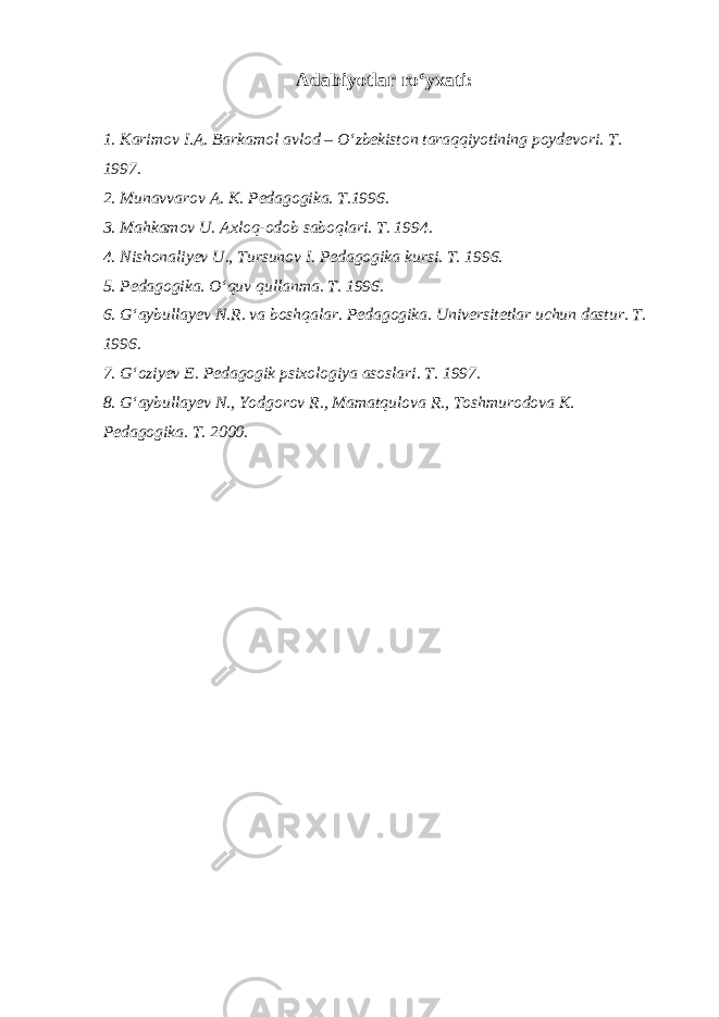  Adabiyotlar ro‘yxati: 1. Karimov I.A. Barkamol avlod – O‘zbekiston taraqqiyotining poydevori. T. 1997. 2. Munavvarov A. K. Pedagogika. T.1996. 3. Mahkamov U. Axloq-odob saboqlari. T. 1994. 4. Nishonaliyev U., Tursunov I. Pedagogika kursi. T. 1996. 5. Pedagogika. O‘quv qullanma. T. 1996. 6. G‘aybullayev N.R. va boshqalar. Pedagogika. Universitetlar uchun dastur. T. 1996. 7. G‘oziyev E. Pedagogik psixologiya asoslari. T. 1997. 8. G‘aybullayev N., Yodgorov R., Mamatqulova R., Toshmurodova K. Pedagogika. T. 2000. 