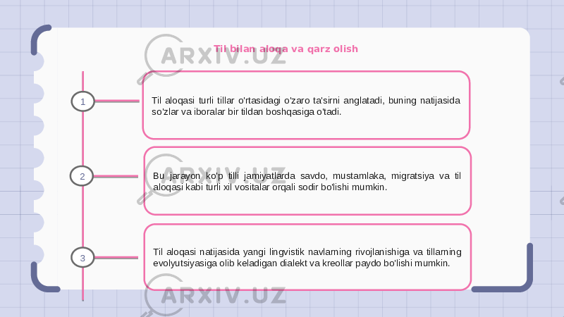 Til bilan aloqa va qarz olish Til aloqasi turli tillar o&#39;rtasidagi o&#39;zaro ta&#39;sirni anglatadi, buning natijasida so&#39;zlar va iboralar bir tildan boshqasiga o&#39;tadi. Bu jarayon ko&#39;p tilli jamiyatlarda savdo, mustamlaka, migratsiya va til aloqasi kabi turli xil vositalar orqali sodir bo&#39;lishi mumkin. Til aloqasi natijasida yangi lingvistik navlarning rivojlanishiga va tillarning evolyutsiyasiga olib keladigan dialekt va kreollar paydo bo&#39;lishi mumkin.1 2 3 