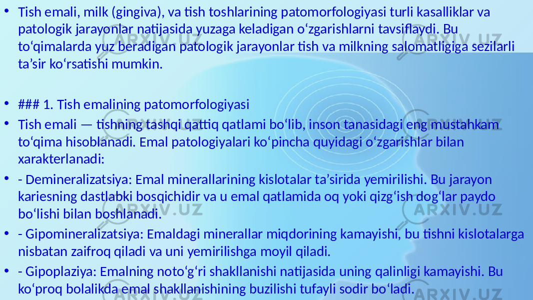 • Tish emali, milk (gingiva), va tish toshlarining patomorfologiyasi turli kasalliklar va patologik jarayonlar natijasida yuzaga keladigan o‘zgarishlarni tavsiflaydi. Bu to‘qimalarda yuz beradigan patologik jarayonlar tish va milkning salomatligiga sezilarli ta’sir ko‘rsatishi mumkin. • ### 1. Tish emalining patomorfologiyasi • Tish emali — tishning tashqi qattiq qatlami bo‘lib, inson tanasidagi eng mustahkam to‘qima hisoblanadi. Emal patologiyalari ko‘pincha quyidagi o‘zgarishlar bilan xarakterlanadi: • - Demineralizatsiya: Emal minerallarining kislotalar ta’sirida yemirilishi. Bu jarayon kariesning dastlabki bosqichidir va u emal qatlamida oq yoki qizg‘ish dog‘lar paydo bo‘lishi bilan boshlanadi. • - Gipomineralizatsiya: Emaldagi minerallar miqdorining kamayishi, bu tishni kislotalarga nisbatan zaifroq qiladi va uni yemirilishga moyil qiladi. • - Gipoplaziya: Emalning noto‘g‘ri shakllanishi natijasida uning qalinligi kamayishi. Bu ko‘proq bolalikda emal shakllanishining buzilishi tufayli sodir bo‘ladi. 