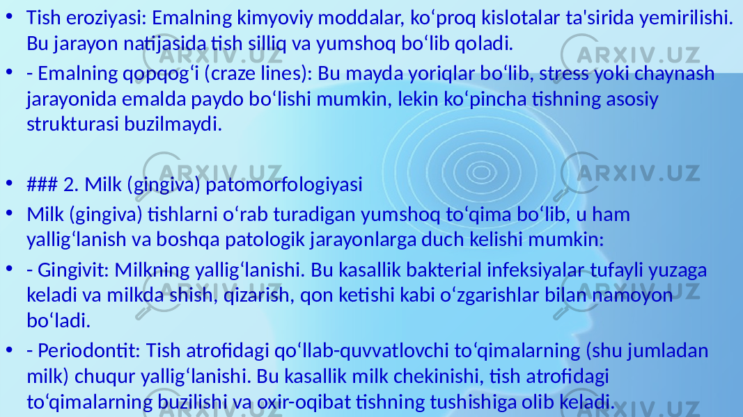 • Tish eroziyasi: Emalning kimyoviy moddalar, ko‘proq kislotalar ta&#39;sirida yemirilishi. Bu jarayon natijasida tish silliq va yumshoq bo‘lib qoladi. • - Emalning qopqog‘i (craze lines): Bu mayda yoriqlar bo‘lib, stress yoki chaynash jarayonida emalda paydo bo‘lishi mumkin, lekin ko‘pincha tishning asosiy strukturasi buzilmaydi. • ### 2. Milk (gingiva) patomorfologiyasi • Milk (gingiva) tishlarni o‘rab turadigan yumshoq to‘qima bo‘lib, u ham yallig‘lanish va boshqa patologik jarayonlarga duch kelishi mumkin: • - Gingivit: Milkning yallig‘lanishi. Bu kasallik bakterial infeksiyalar tufayli yuzaga keladi va milkda shish, qizarish, qon ketishi kabi o‘zgarishlar bilan namoyon bo‘ladi. • - Periodontit: Tish atrofidagi qo‘llab-quvvatlovchi to‘qimalarning (shu jumladan milk) chuqur yallig‘lanishi. Bu kasallik milk chekinishi, tish atrofidagi to‘qimalarning buzilishi va oxir-oqibat tishning tushishiga olib keladi. 