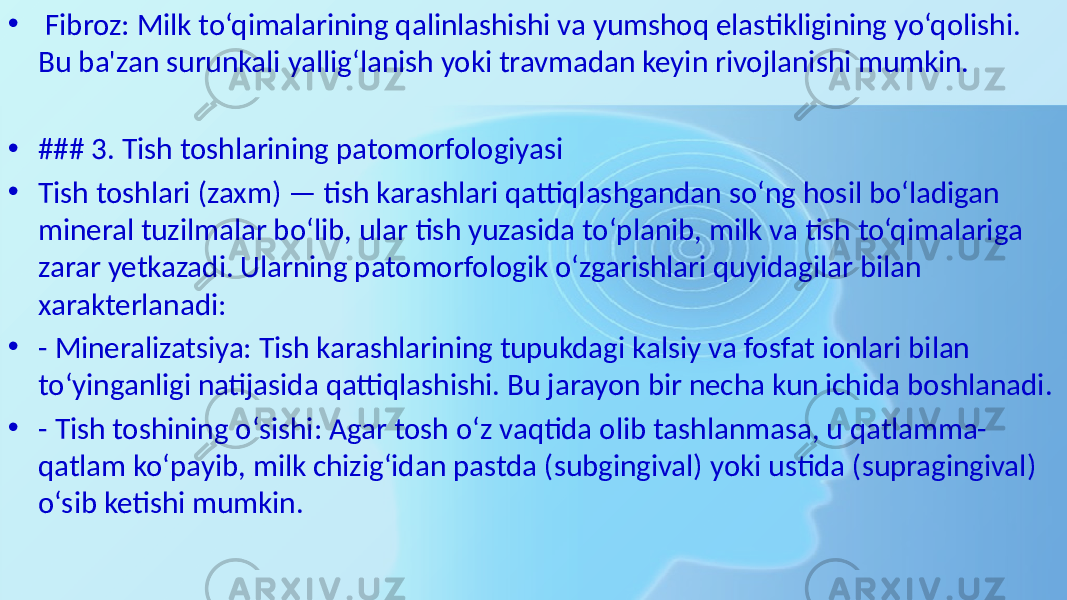 • Fibroz: Milk to‘qimalarining qalinlashishi va yumshoq elastikligining yo‘qolishi. Bu ba&#39;zan surunkali yallig‘lanish yoki travmadan keyin rivojlanishi mumkin. • ### 3. Tish toshlarining patomorfologiyasi • Tish toshlari (zaxm) — tish karashlari qattiqlashgandan so‘ng hosil bo‘ladigan mineral tuzilmalar bo‘lib, ular tish yuzasida to‘planib, milk va tish to‘qimalariga zarar yetkazadi. Ularning patomorfologik o‘zgarishlari quyidagilar bilan xarakterlanadi: • - Mineralizatsiya: Tish karashlarining tupukdagi kalsiy va fosfat ionlari bilan to‘yinganligi natijasida qattiqlashishi. Bu jarayon bir necha kun ichida boshlanadi. • - Tish toshining o‘sishi: Agar tosh o‘z vaqtida olib tashlanmasa, u qatlamma- qatlam ko‘payib, milk chizig‘idan pastda (subgingival) yoki ustida (supragingival) o‘sib ketishi mumkin. 